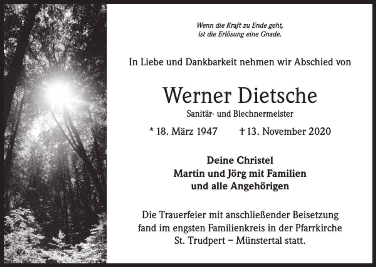 <p>Wenn die Kraft zu Ende geht,<br />ist die Erlösung eine Gnade.</p><p>In Liebe und Dankbarkeit nehmen wir Abschied von</p><p>Werner Dietsche<br />Sanitär- und Blechnermeister</p><p>* 18. März 1947 † 13. November 2020<br />Deine Christel<br />Martin und Jörg mit Familien<br />und alle Angehörigen<br />Die Trauerfeier mit anschließender Beisetzung<br />fand im engsten Familienkreis in der Pfarrkirche<br />St. Trudpert – Münstertal statt.</p>