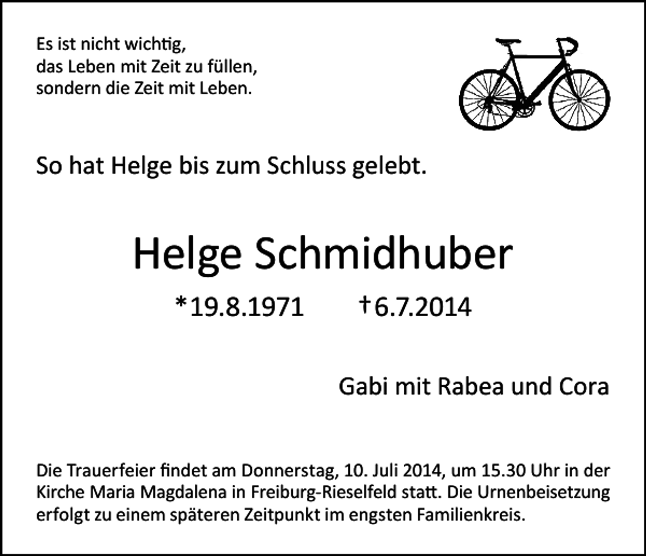 <p>Es ist nicht wichtig,<br />das Leben mit Zeit zu füllen,<br />sondern die Zeit mit Leben.</p><p>So hat Helge bis zum Schluss gelebt.</p><p>Helge Schmidhuber<br />*19.8.1971</p><p>†6.7.2014<br />Gabi mit Rabea und Cora</p><p>Die Trauerfeier findet am Donnerstag, 10. Juli 2014, um 15.30 Uhr in der<br />Kirche Maria Magdalena in Freiburg-Rieselfeld statt. Die Urnenbeisetzung<br />erfolgt zu einem späteren Zeitpunkt im engsten Familienkreis.</p>