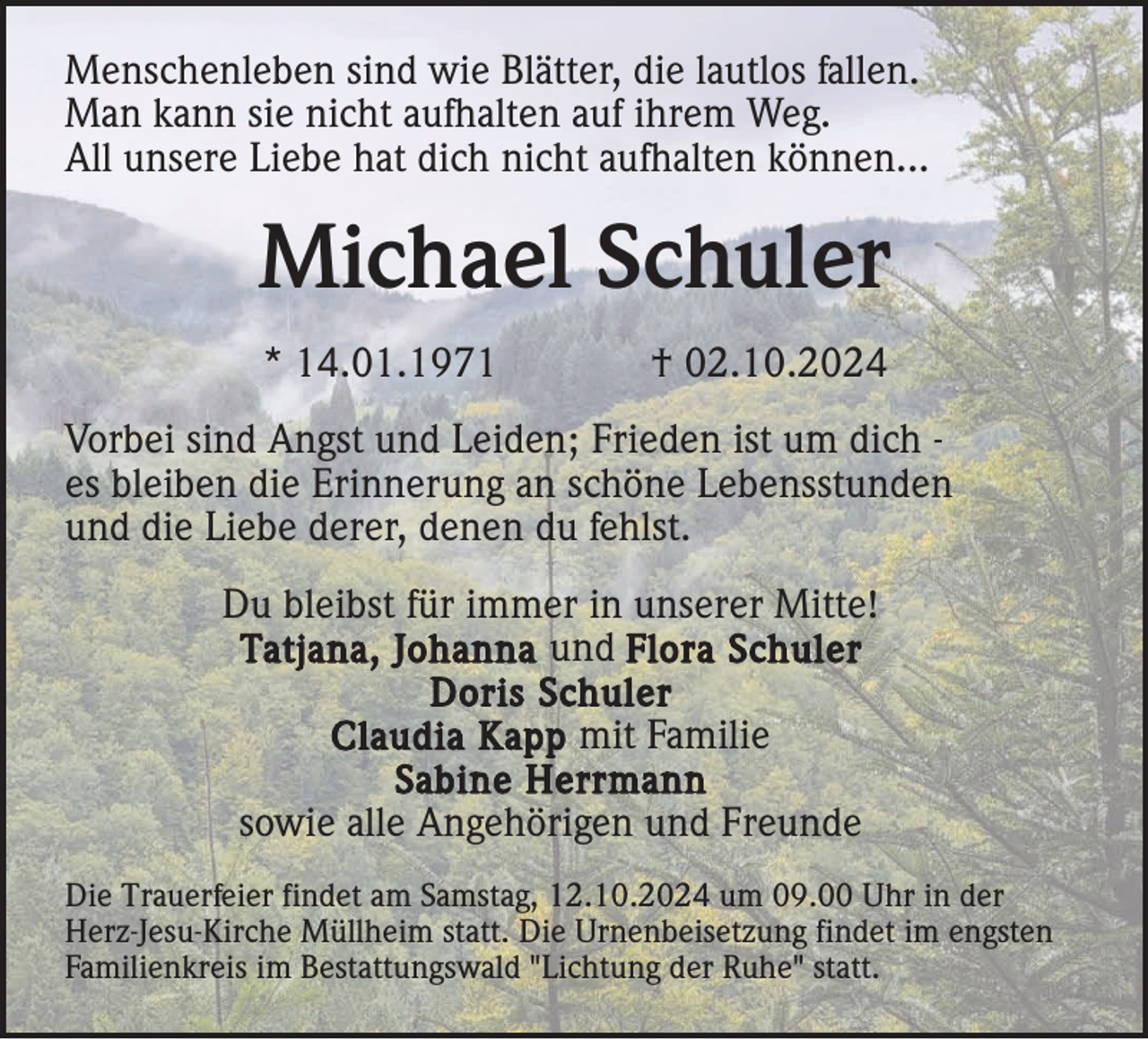 <p>Menschenleben sind wie Blätter, die lautlos fallen.<br />Man kann sie nicht aufhalten auf ihrem Weg.<br />All unsere Liebe hat dich nicht aufhalten können...</p><p>Michael Schuler<br />* 14.01.1971</p><p>† 02.10.2024</p><p>Vorbei sind Angst und Leiden; Frieden ist um dich es bleiben die Erinnerung an schöne Lebensstunden<br />und die Liebe derer, denen du fehlst.<br />Du bleibst für immer in unserer Mitte!<br />Tatjana, Johanna und Flora Schuler<br />Doris Schuler<br />Claudia Kapp mit Familie<br />Sabine Herrmann<br />sowie alle Angehörigen und Freunde<br />Die Trauerfeier findet am Samstag, 12.10.2024 um 09.00 Uhr in der<br />Herz-Jesu-Kirche Müllheim statt. Die Urnenbeisetzung findet im engsten<br />Familienkreis im Bestattungswald "Lichtung der Ruhe" statt.</p>