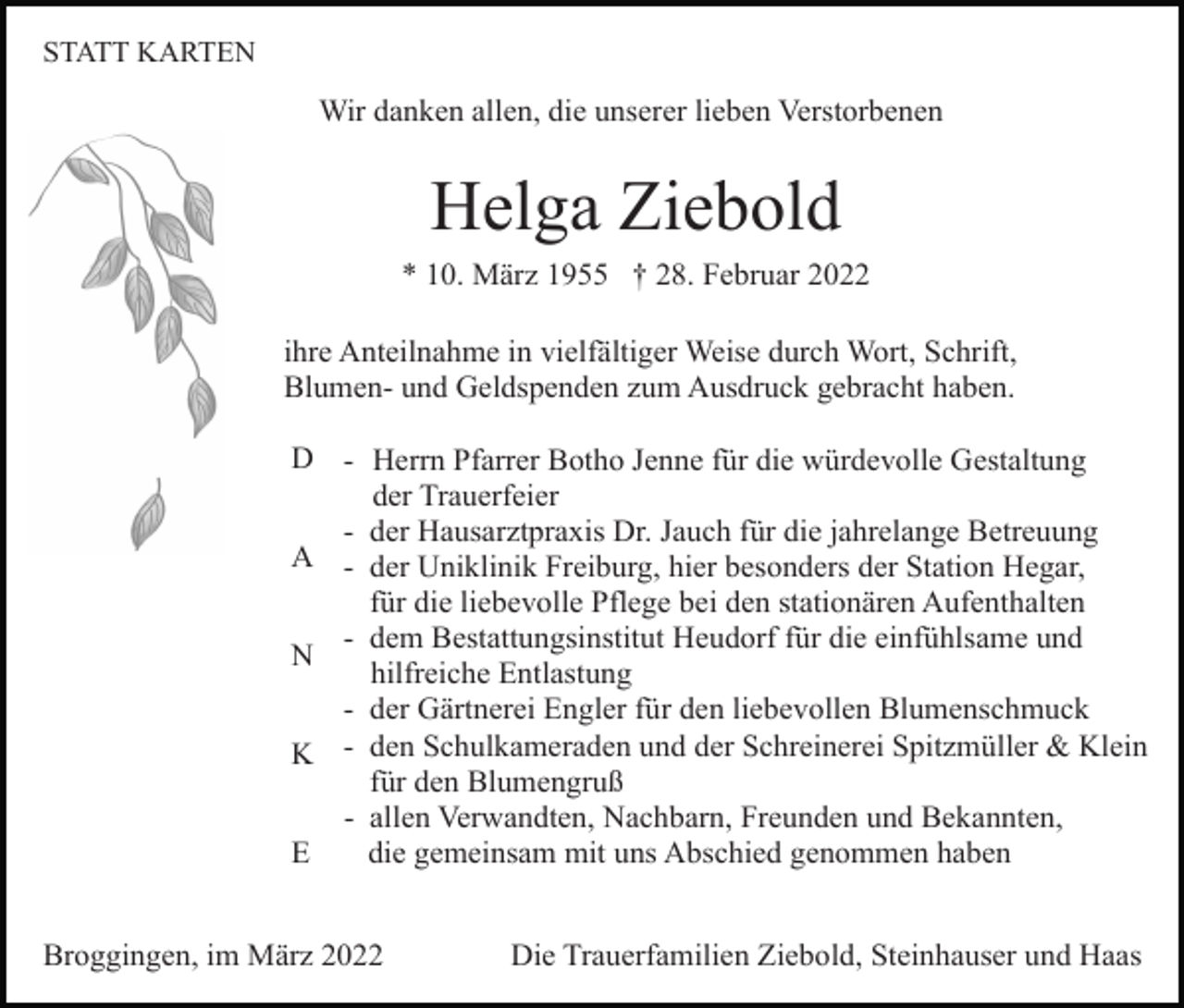 <p>STATT KARTEN</p><p>Wir danken allen, die unserer lieben Verstorbenen</p><p>Helga Ziebold<br />* 10. März 1955 † 28. Februar 2022<br />ihre Anteilnahme in vielfältiger Weise durch Wort, Schrift,<br />Blumen- und Geldspenden zum Ausdruck gebracht haben.<br />D - Herrn Pfarrer Botho Jenne für die würdevolle Gestaltung<br />der Trauerfeier<br />- der Hausarztpraxis Dr. Jauch für die jahrelange Betreuung<br />A - der Uniklinik Freiburg, hier besonders der Station Hegar,<br />für die liebevolle Pflege bei den stationären Aufenthalten<br />- dem Bestattungsinstitut Heudorf für die einfühlsame und<br />N<br />hilfreiche Entlastung<br />- der Gärtnerei Engler für den liebevollen Blumenschmuck<br />K - den Schulkameraden und der Schreinerei Spitzmüller &amp; Klein<br />für den Blumengruß<br />- allen Verwandten, Nachbarn, Freunden und Bekannten,<br />die gemeinsam mit uns Abschied genommen haben<br />E<br />Broggingen, im März 2022</p><p>Die Trauerfamilien Ziebold, Steinhauser und Haas</p>