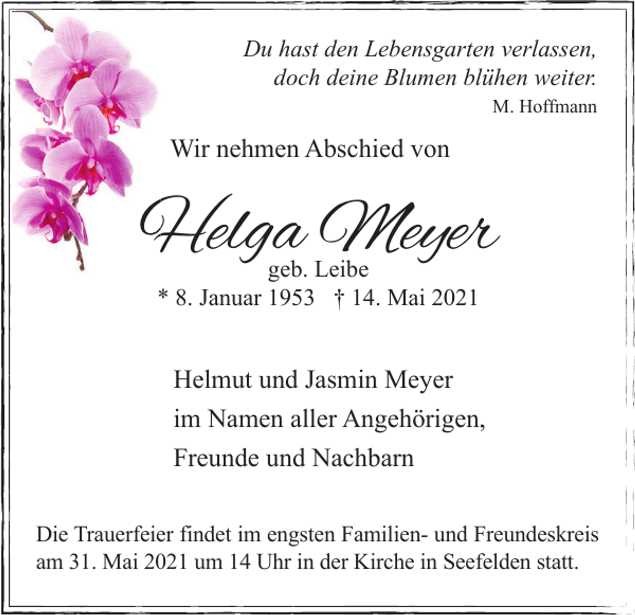 <p>Du hast den Lebensgarten verlassen,<br />doch deine Blumen blühen weiter.<br />M. Hoffmann</p><p>Wir nehmen Abschied von</p><p>Helga Meyer<br />geb. Leibe<br />* 8. Januar 1953 † 14. Mai 2021</p><p>Helmut und Jasmin Meyer<br />im Namen aller Angehörigen,<br />Freunde und Nachbarn<br />Die Trauerfeier findet im engsten Familien- und Freundeskreis<br />am 31. Mai 2021 um 14 Uhr in der Kirche in Seefelden statt.</p>