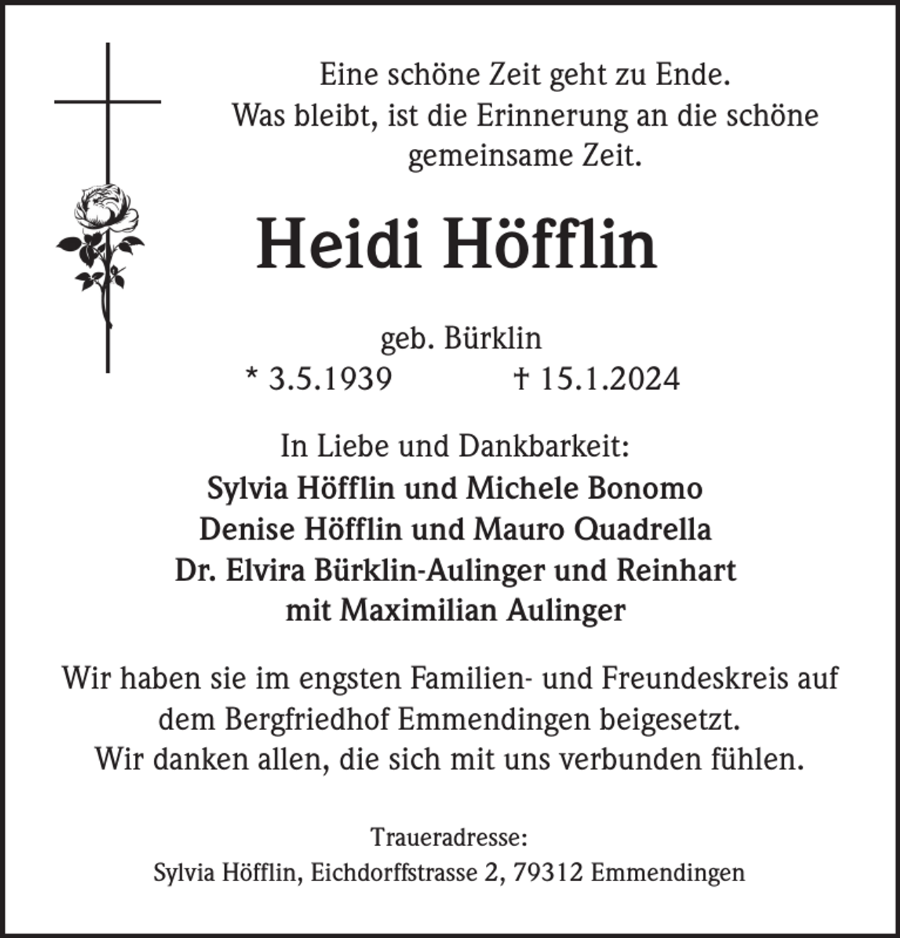 <p>Eine schöne Zeit geht zu Ende.<br />Was bleibt, ist die Erinnerung an die schöne<br />gemeinsame Zeit.</p><p>Heidi Höfflin<br />geb. Bürklin<br />* 3.5.1939<br />† 15.1.2024<br />In Liebe und Dankbarkeit:<br />Sylvia Höfflin und Michele Bonomo<br />Denise Höfflin und Mauro Quadrella<br />Dr. Elvira Bürklin-Aulinger und Reinhart<br />mit Maximilian Aulinger<br />Wir haben sie im engsten Familien- und Freundeskreis auf<br />dem Bergfriedhof Emmendingen beigesetzt.<br />Wir danken allen, die sich mit uns verbunden fühlen.<br />Traueradresse:<br />Sylvia Höfflin, Eichdorffstrasse 2, 79312 Emmendingen</p>