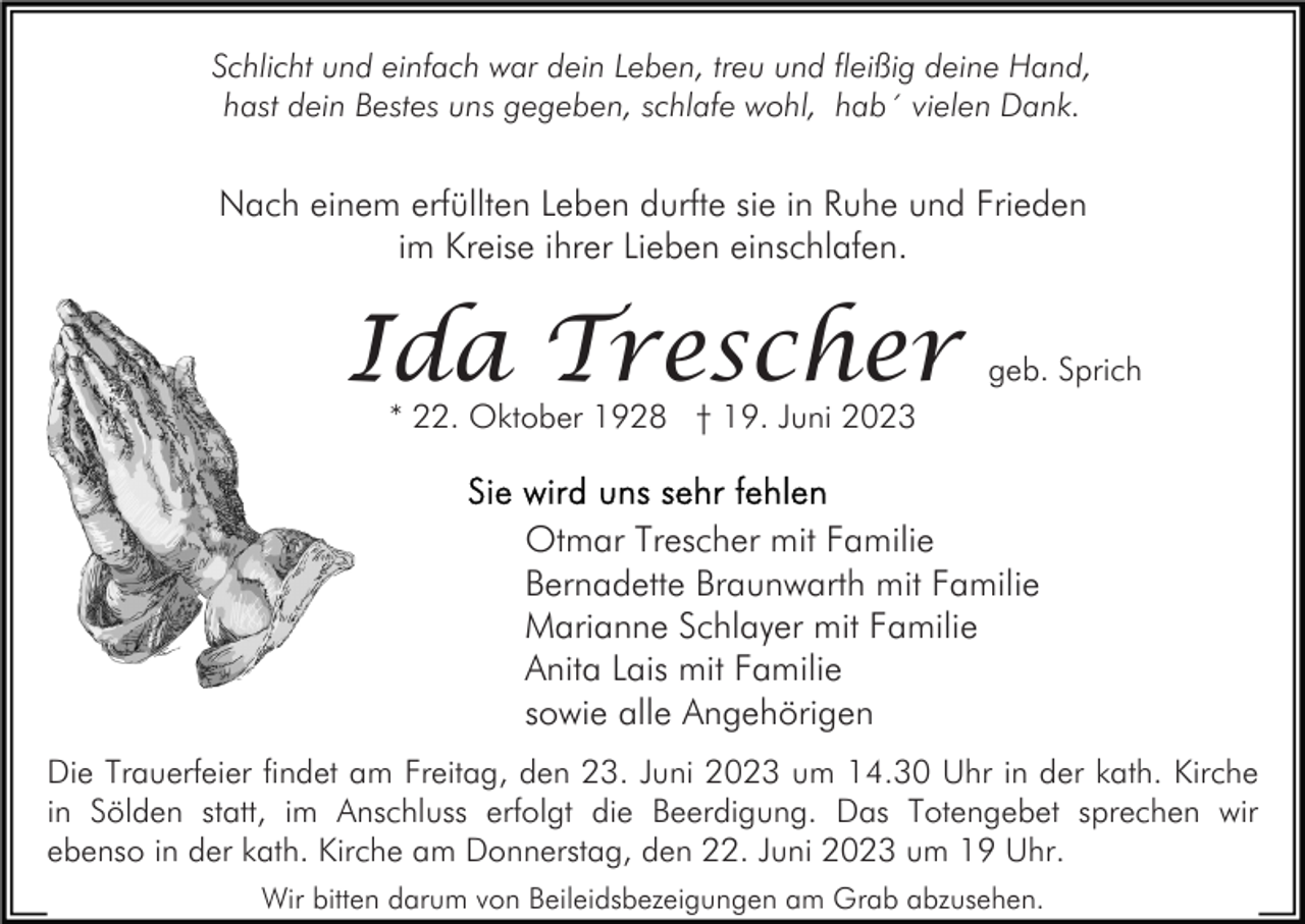 <p>Schlicht und einfach war dein Leben, treu und fleißig deine Hand,<br />hast dein Bestes uns gegeben, schlafe wohl, hab´ vielen Dank.</p><p>Nach einem erfüllten Leben durfte sie in Ruhe und Frieden<br />im Kreise ihrer Lieben einschlafen.</p><p>Ida Trescher</p><p>geb. Sprich</p><p>* 22. Oktober 1928 † 19. Juni 2023</p><p>Otmar Trescher mit Familie<br />Bernadette Braunwarth mit Familie<br />Marianne Schlayer mit Familie<br />Anita Lais mit Familie<br />sowie alle Angehörigen<br />Die Trauerfeier findet am Freitag, den 23. Juni 2023 um 14.30 Uhr in der kath. Kirche<br />in Sölden statt, im Anschluss erfolgt die Beerdigung. Das Totengebet sprechen wir<br />ebenso in der kath. Kirche am Donnerstag, den 22. Juni 2023 um 19 Uhr.<br />Wir bitten darum von Beileidsbezeigungen am Grab abzusehen.</p>