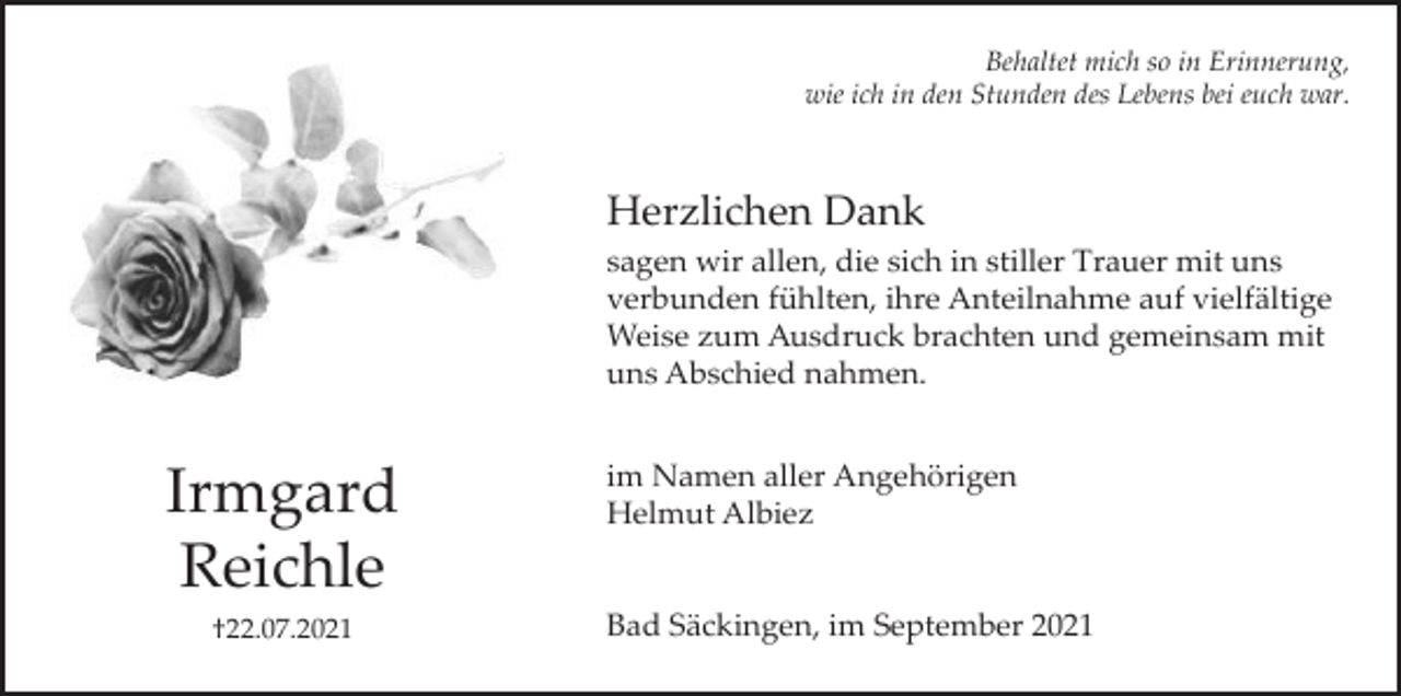 <p>Behaltet mich so in Erinnerung,<br />wie ich in den Stunden des Lebens bei euch war.</p><p>Herzlichen Dank<br />sagen wir allen, die sich in stiller Trauer mit uns<br />verbunden fühlten, ihre Anteilnahme auf vielfältige<br />Weise zum Ausdruck brachten und gemeinsam mit<br />uns Abschied nahmen.</p><p>Irmgard<br />Reichle<br />†22.07.2021</p><p>im Namen aller Angehörigen<br />Helmut Albiez</p><p>Bad Säckingen, im September 2021</p>