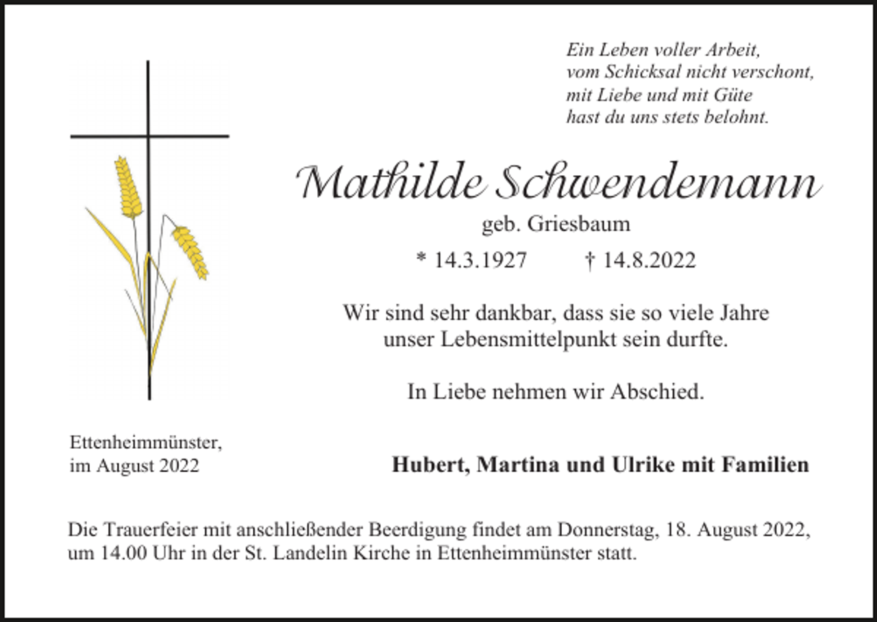 <p>Ein Leben voller Arbeit,<br />vom Schicksal nicht verschont,<br />mit Liebe und mit Güte<br />hast du uns stets belohnt.</p><p>Mathilde Schwendemann<br />geb. Griesbaum<br />* 14.3.1927</p><p>† 14.8.2022</p><p>Wir sind sehr dankbar, dass sie so viele Jahre<br />unser Lebensmittelpunkt sein durfte.<br />In Liebe nehmen wir Abschied.<br />Ettenheimmünster,<br />im August 2022</p><p>Hubert, Martina und Ulrike mit Familien</p><p>Die Trauerfeier mit anschließender Beerdigung findet am Donnerstag, 18. August 2022,<br />um 14.00 Uhr in der St. Landelin Kirche in Ettenheimmünster statt.</p>