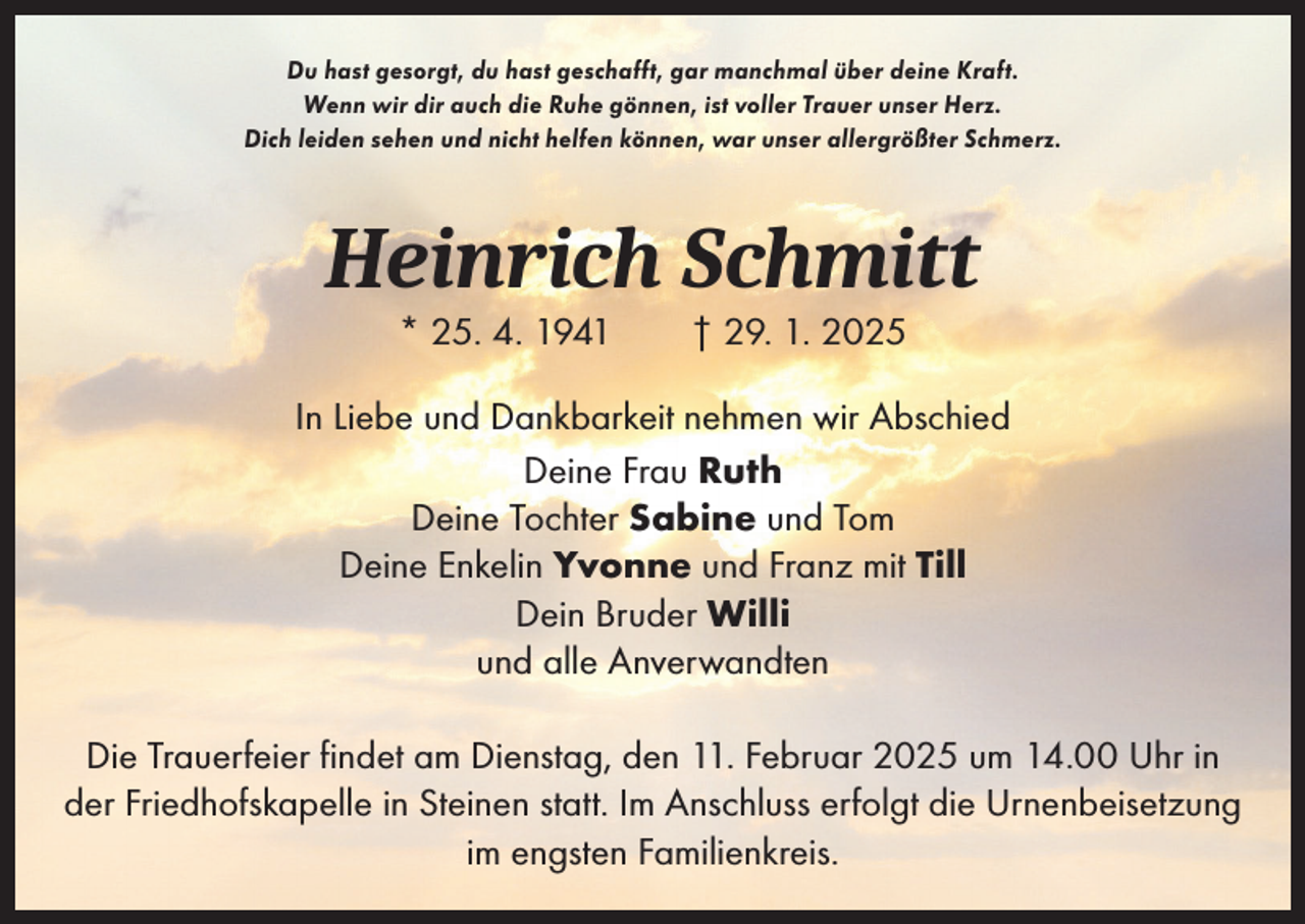 <p>Du hast gesorgt, du hast geschafft, gar manchmal über deine Kraft.<br />Wenn wir dir auch die Ruhe gönnen, ist voller Trauer unser Herz.<br />Dich leiden sehen und nicht helfen können, war unser allergrößter Schmerz.</p><p>Heinrich Schmitt<br />* 25. 4. 1941 † 29. 1. 2025<br />In Liebe und Dankbarkeit nehmen wir Abschied<br />Deine Frau Ruth<br />Deine Tochter Sabine und Tom<br />Deine Enkelin Yvonne und Franz mit Till<br />Dein Bruder Willi<br />und alle Anverwandten<br />Die Trauerfeier findet am Dienstag, den 11. Februar 2025 um 14.00 Uhr in<br />der Friedhofskapelle in Steinen statt. Im Anschluss erfolgt die Urnenbeisetzung<br />im engsten Familienkreis.</p>