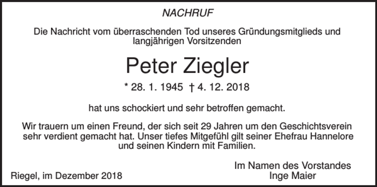 <p>NACHRUF<br />Die Nachricht vom überraschenden Tod unseres Gründungsmitglieds und<br />langjährigen Vorsitzenden</p><p>Peter Ziegler<br />* 28. 1. 1945 † 4. 12. 2018<br />hat uns schockiert und sehr betroffen gemacht.<br />Wir trauern um einen Freund, der sich seit 29 Jahren um den Geschichtsverein<br />sehr verdient gemacht hat. Unser tiefes Mitgefühl gilt seiner Ehefrau Hannelore<br />und seinen Kindern mit Familien.<br />Riegel, im Dezember 2018</p><p>Im Namen des Vorstandes<br />Inge Maier</p>