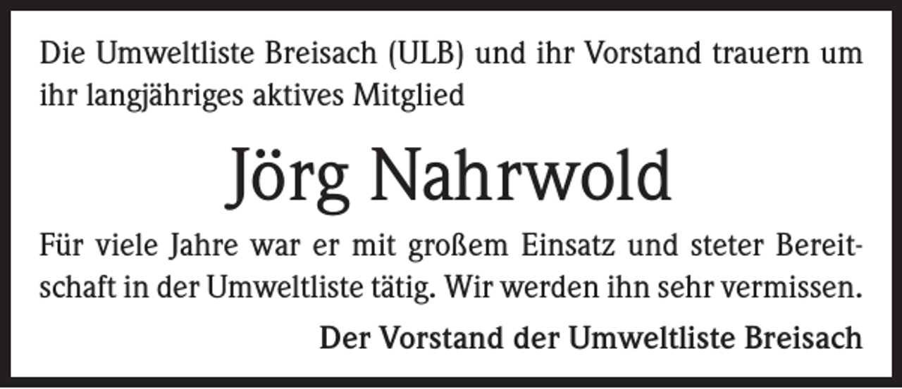 <p>Die Umweltliste Breisach (ULB) und ihr Vorstand trauern um<br />ihr langjähriges aktives Mitglied</p><p>Jörg Nahrwold<br />Für viele Jahre war er mit großem Einsatz und steter Bereitschaft in der Umweltliste tätig. Wir werden ihn sehr vermissen.</p><p>Der Vorstand der Umweltliste Breisach</p>