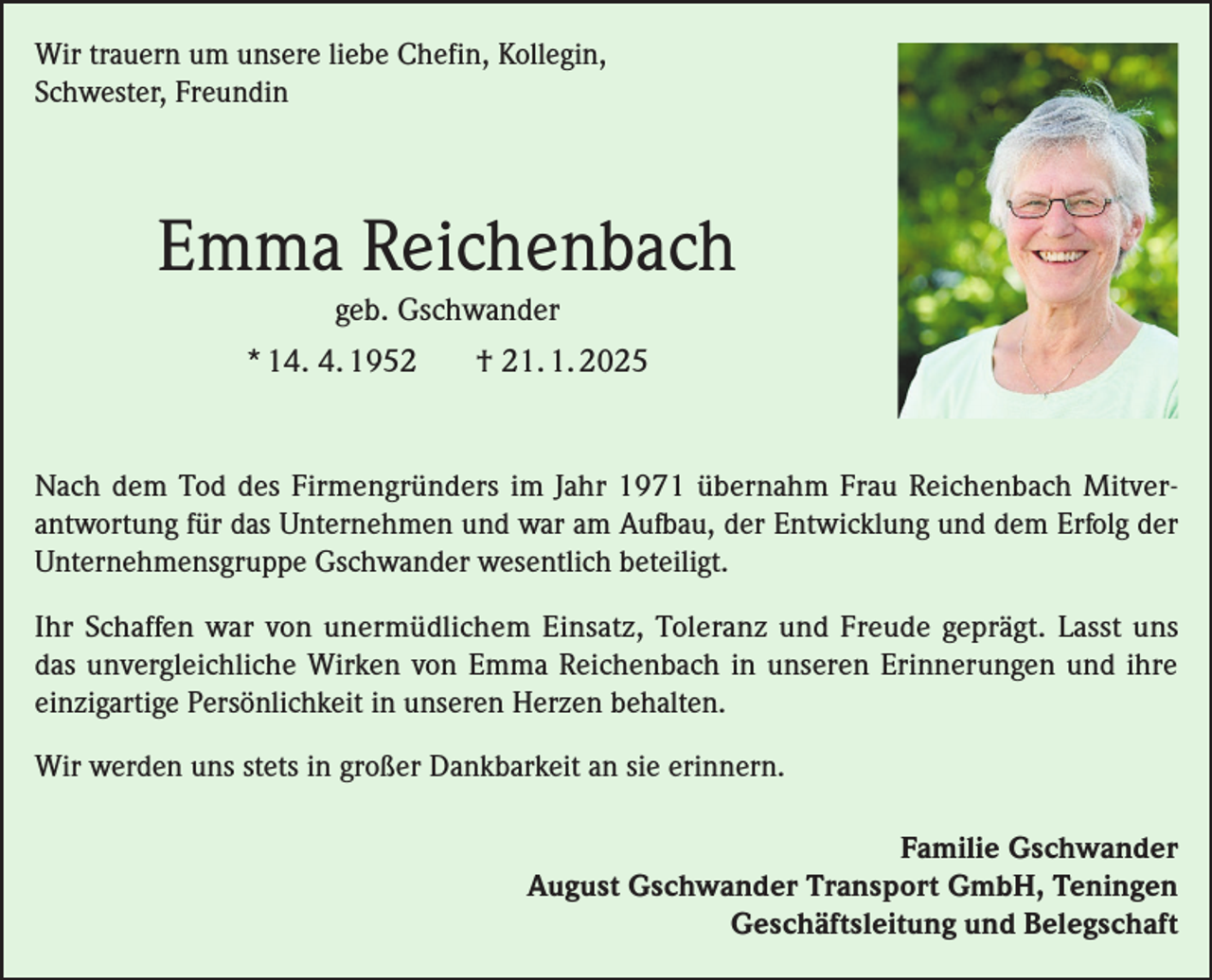 <p>Wir trauern um unsere liebe Chefin, Kollegin,<br />Schwester, Freundin</p><p>Emma Reichenbach<br />geb. Gschwander<br />* 14. 4. 1952</p><p>† 21. 1. 2025</p><p>Nach dem Tod des Firmengründers im Jahr 1971 übernahm Frau Reichenbach Mitverantwortung für das Unternehmen und war am Aufbau, der Entwicklung und dem Erfolg der<br />Unternehmensgruppe Gschwander wesentlich beteiligt.<br />Ihr Schaffen war von unermüdlichem Einsatz, Toleranz und Freude geprägt. Lasst uns<br />das unvergleichliche Wirken von Emma Reichenbach in unseren Erinnerungen und ihre<br />einzigartige Persönlichkeit in unseren Herzen behalten.<br />Wir werden uns stets in großer Dankbarkeit an sie erinnern.<br />Familie Gschwander<br />August Gschwander Transport GmbH, Teningen<br />Geschäftsleitung und Belegschaft</p>