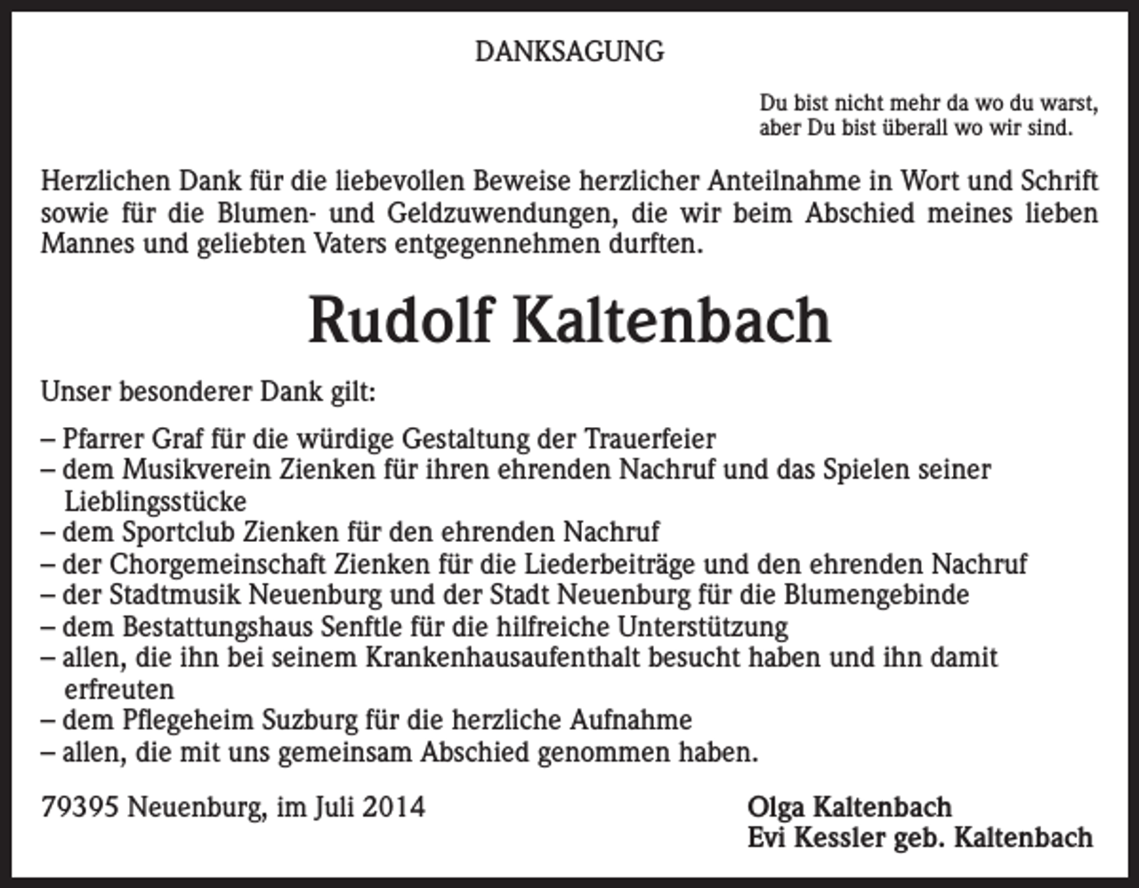<p>DANKSAGUNG<br />Du bist nicht mehr da wo du warst,<br />aber Du bist überall wo wir sind.</p><p>Herzlichen Dank für die liebevollen Beweise herzlicher Anteilnahme in Wort und Schrift<br />sowie für die Blumen- und Geldzuwendungen, die wir beim Abschied meines lieben<br />Mannes und geliebten Vaters entgegennehmen durften.</p><p>Rudolf Kaltenbach<br />Unser besonderer Dank gilt:<br />– Pfarrer Graf für die würdige Gestaltung der Trauerfeier<br />– dem Musikverein Zienken für ihren ehrenden Nachruf und das Spielen seiner<br />Lieblingsstücke<br />– dem Sportclub Zienken für den ehrenden Nachruf<br />– der Chorgemeinschaft Zienken für die Liederbeiträge und den ehrenden Nachruf<br />– der Stadtmusik Neuenburg und der Stadt Neuenburg für die Blumengebinde<br />– dem Bestattungshaus Senftle für die hilfreiche Unterstützung<br />– allen, die ihn bei seinem Krankenhausaufenthalt besucht haben und ihn damit<br />erfreuten<br />– dem Pflegeheim Suzburg für die herzliche Aufnahme<br />– allen, die mit uns gemeinsam Abschied genommen haben.<br />79395 Neuenburg, im Juli 2014 Olga Kaltenbach<br />Evi Kessler geb. Kaltenbach</p>