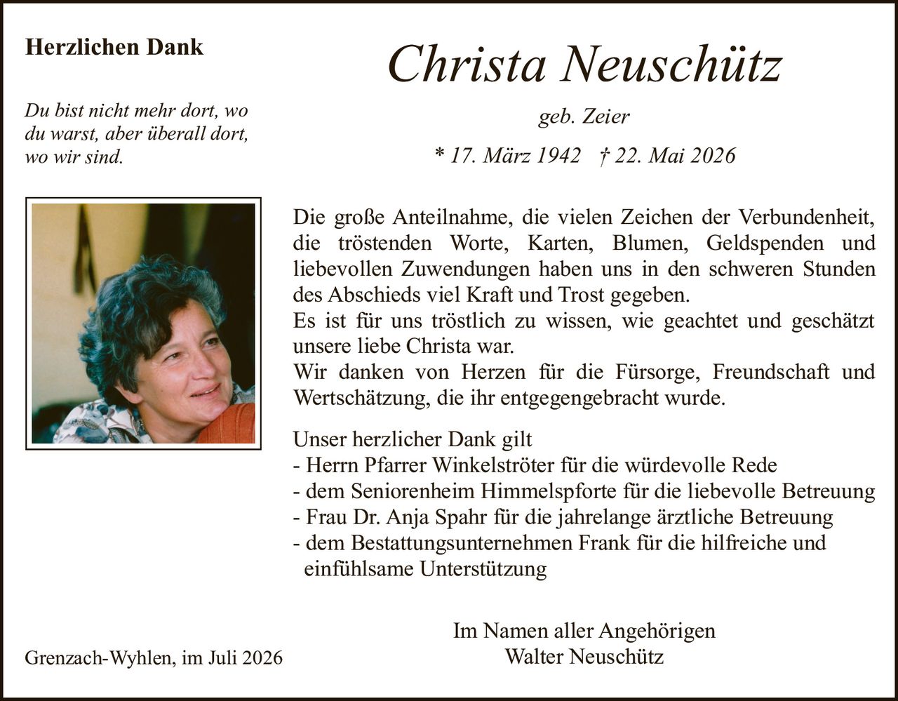 <strong>geb. Zeier</strong><br>
<strong>* 17. März 1942 † 22. Mai 2026</strong><br><br>
<strong>Herzlichen Dank</strong><br><br>
<p>Die große Anteilnahme, die vielen Zeichen der Verbundenheit, die tröstenden Worte, Karten, Blumen, Geldspenden und liebevollen Zuwendungen haben uns in den schweren Stunden des Abschieds viel Kraft und Trost gegeben.</p>
<p>Es ist für uns tröstlich zu wissen, wie geachtet und geschätzt unsere liebe Christa war.</p>
<p>Wir danken von Herzen für die Fürsorge, Freundschaft und Wertschätzung, die ihr entgegengebracht wurde.</p><br>
<p><i>Du bist nicht mehr dort, wo du warst, aber überall dort, wo wir sind.</i></p><br>
<p><strong>Unser herzlicher Dank gilt</strong></p>
<p>- Herrn Pfarrer Winkelströter für die würdevolle Rede<br>
- dem Seniorenheim Himmelspforte für die liebevolle Betreuung<br>
- Frau Dr. Anja Spahr für die jahrelange ärztliche Betreuung<br>
- dem Bestattungsunternehmen Frank für die hilfreiche und einfühlsame Unterstützung</p><br>
<p>Grenzach-Wyhlen, im Juli 2026</p>
<p>Im Namen aller Angehörigen<br>
Walter Neuschütz</p>