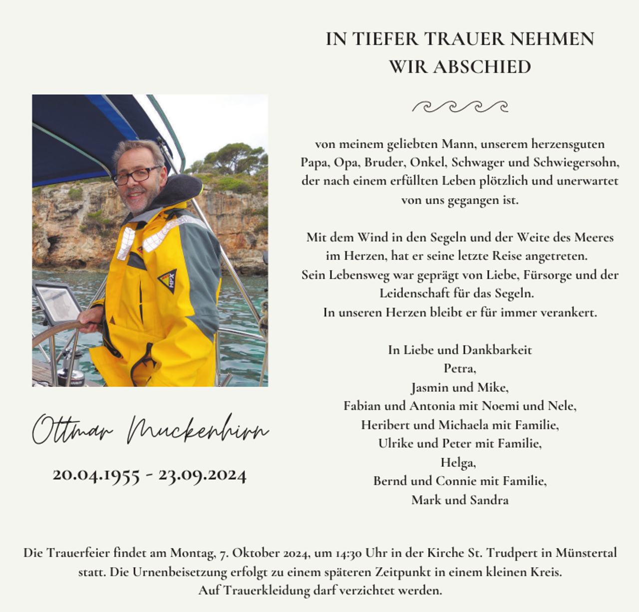 <p>IN TIEFER TRAUER NEHMEN<br />WIR ABSCHIED</p><p>von meinem geliebten Mann, unserem herzensguten<br />Papa, Opa, Bruder, Onkel, Schwager und Schwiegersohn,<br />der nach einem erfüllten Leben plötzlich und unerwartet<br />von uns gegangen ist.<br />Mit dem Wind in den Segeln und der Weite des Meeres<br />im Herzen, hat er seine letzte Reise angetreten.<br />Sein Lebensweg war geprägt von Liebe, Fürsorge und der<br />Leidenschaft für das Segeln.<br />In unseren Herzen bleibt er für immer verankert.</p><p>Ottmar Muckenhirn<br />20.04.1955 - 23.09.2024</p><p>In Liebe und Dankbarkeit<br />Petra,<br />Jasmin und Mike,<br />Fabian und Antonia mit Noemi und Nele,<br />Heribert und Michaela mit Familie,<br />Ulrike und Peter mit Familie,<br />Helga,<br />Bernd und Connie mit Familie,<br />Mark und Sandra</p><p>Die Trauerfeier findet am Montag, 7. Oktober 2024, um 14:30 Uhr in der Kirche St. Trudpert in Münstertal<br />statt. Die Urnenbeisetzung erfolgt zu einem späteren Zeitpunkt in einem kleinen Kreis.<br />Auf Trauerkleidung darf verzichtet werden.</p>