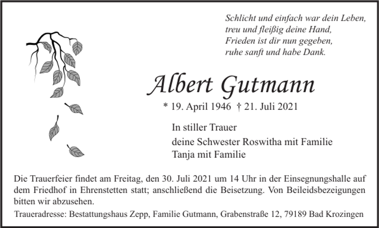 <p>Schlicht und einfach war dein Leben,<br />treu und fleißig deine Hand,<br />Frieden ist dir nun gegeben,<br />ruhe sanft und habe Dank.</p><p>Albert Gutmann<br />* 19. April 1946 † 21. Juli 2021</p><p>In stiller Trauer<br />deine Schwester Roswitha mit Familie<br />Tanja mit Familie<br />Die Trauerfeier findet am Freitag, den 30. Juli 2021 um 14 Uhr in der Einsegnungshalle auf<br />dem Friedhof in Ehrenstetten statt; anschließend die Beisetzung. Von Beileidsbezeigungen<br />bitten wir abzusehen.<br />Traueradresse: Bestattungshaus Zepp, Familie Gutmann, Grabenstraße 12, 79189 Bad Krozingen</p>