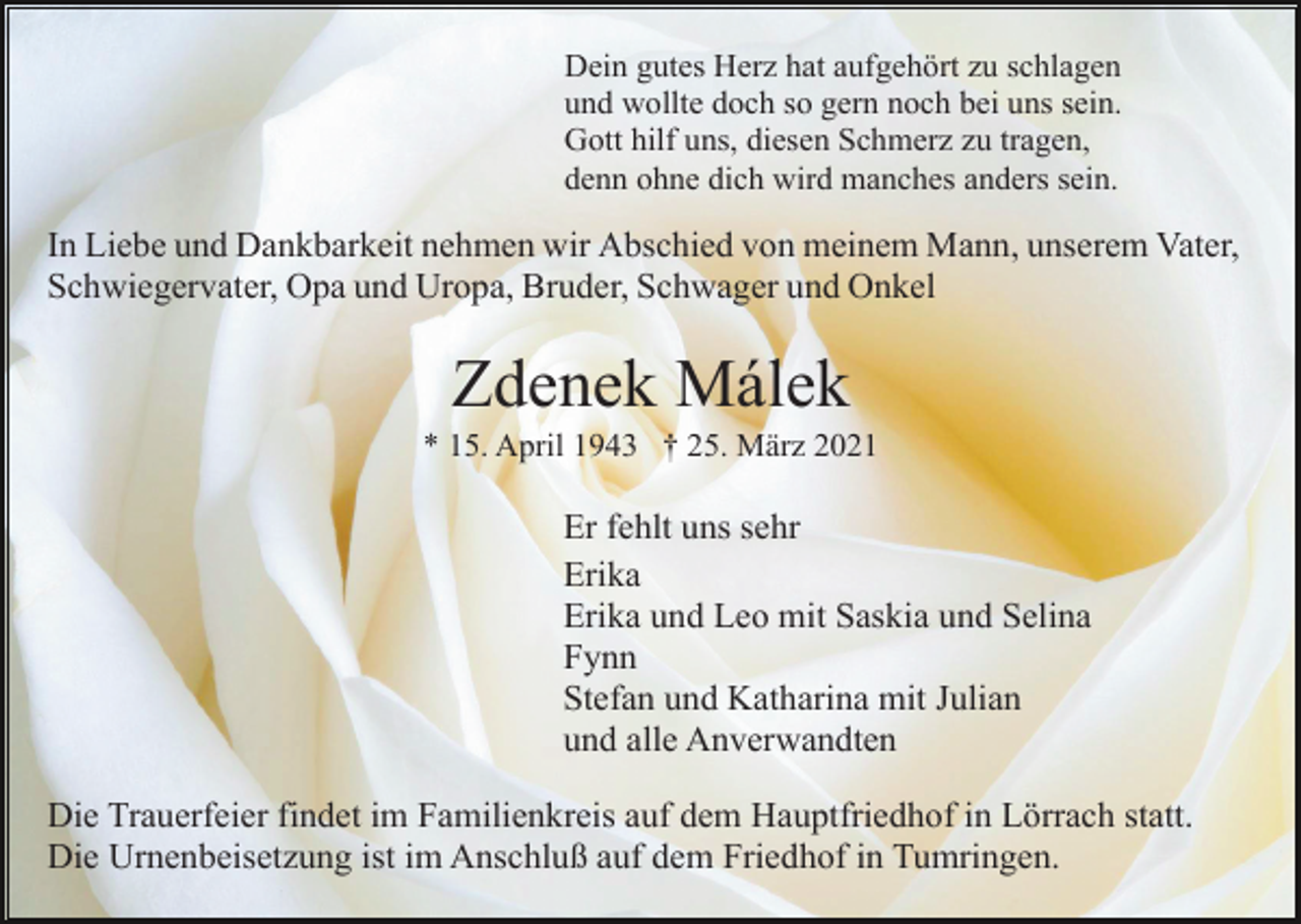 <p>Dein gutes Herz hat aufgehört zu schlagen<br />und wollte doch so gern noch bei uns sein.<br />Gott hilf uns, diesen Schmerz zu tragen,<br />denn ohne dich wird manches anders sein.</p><p>In Liebe und Dankbarkeit nehmen wir Abschied von meinem Mann, unserem Vater,<br />Schwiegervater, Opa und Uropa, Bruder, Schwager und Onkel</p><p>Zdenek Málek<br />* 15. April 1943 † 25. März 2021</p><p>Er fehlt uns sehr<br />Erika<br />Erika und Leo mit Saskia und Selina<br />Fynn<br />Stefan und Katharina mit Julian<br />und alle Anverwandten<br />Die Trauerfeier findet im Familienkreis auf dem Hauptfriedhof in Lörrach statt.<br />Die Urnenbeisetzung ist im Anschluß auf dem Friedhof in Tumringen.</p>
