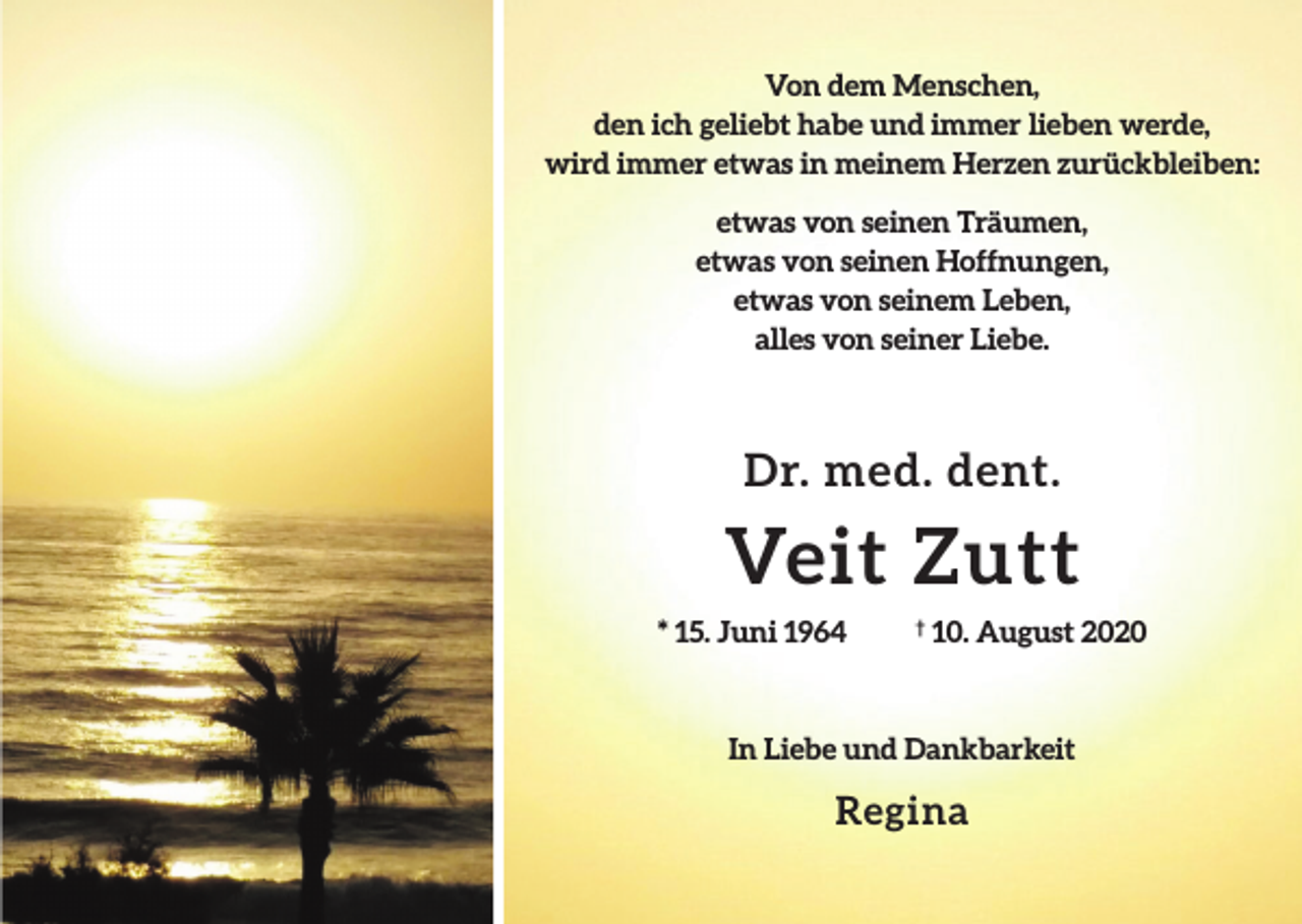 <p>Von dem Menschen,<br />den ich geliebt habe und immer lieben werde,<br />wird immer etwas in meinem Herzen zurückbleiben:<br />etwas von seinen Träumen,<br />etwas von seinen Hoffnungen,<br />etwas von seinem Leben,<br />alles von seiner Liebe.</p><p>Dr. med. dent.</p><p>Veit Zutt<br />* 15. Juni 1964</p><p>10. August 2020</p><p>In Liebe und Dankbarkeit</p><p>Regina</p>