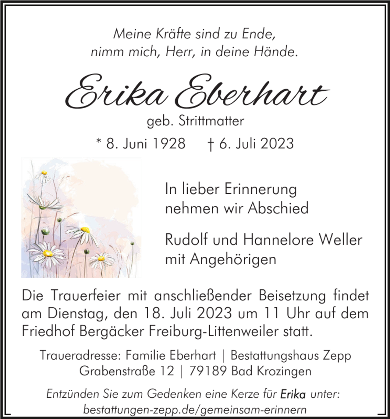 <p>Meine Kräfte sind zu Ende,<br />nimm mich, Herr, in deine Hände.</p><p>Erika Eberhart<br />geb. Strittmatter</p><p>* 8. Juni 1928</p><p>† 6. Juli 2023</p><p>In lieber Erinnerung<br />nehmen wir Abschied<br />Rudolf und Hannelore Weller<br />mit Angehörigen<br />Die Trauerfeier mit anschließender Beisetzung findet<br />am Dienstag, den 18. Juli 2023 um 11 Uhr auf dem<br />Friedhof Bergäcker Freiburg-Littenweiler statt.<br />Traueradresse: Familie Eberhart | Bestattungshaus Zepp<br />Grabenstraße 12 | 79189 Bad Krozingen<br />Entzünden Sie zum Gedenken eine Kerze für<br />unter:<br />bestattungen-zepp.de/gemeinsam-erinnern</p>