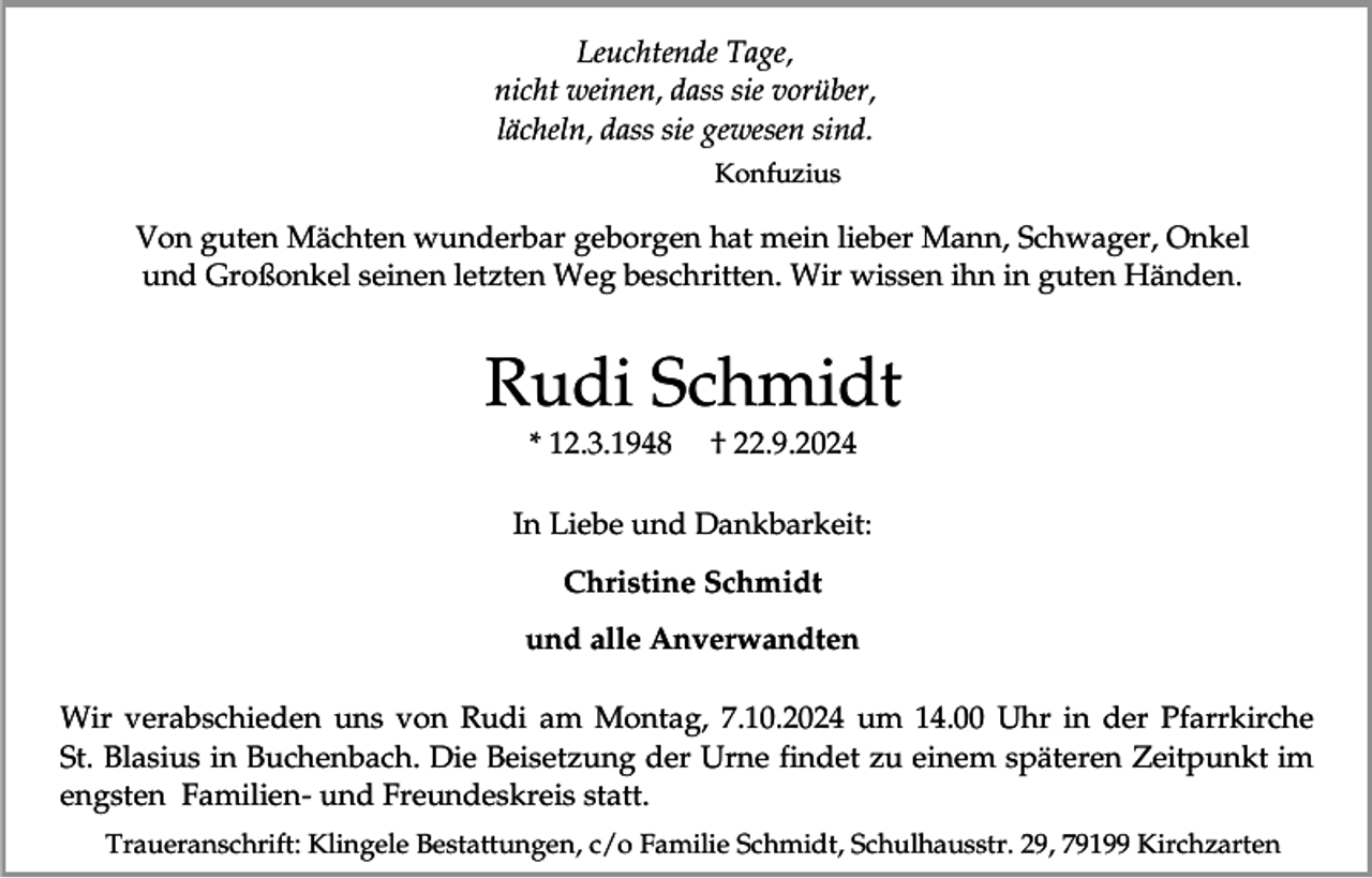 <p>Leuchtende Tage,<br />nicht weinen, dass sie vorüber,<br />lächeln, dass sie gewesen sind.<br />Konfuzius</p><p>Von guten Mächten wunderbar geborgen hat mein lieber Mann, Schwager, Onkel<br />und Großonkel seinen letzten Weg beschritten. Wir wissen ihn in guten Händen.</p><p>Rudi Schmidt<br />* 12.3.1948</p><p>† 22.9.2024</p><p>In Liebe und Dankbarkeit:<br />Christine Schmidt<br />und alle Anverwandten<br />Wir verabschieden uns von Rudi am Montag, 7.10.2024 um 14.00 Uhr in der Pfarrkirche<br />St. Blasius in Buchenbach. Die Beisetzung der Urne findet zu einem späteren Zeitpunkt im<br />engsten Familien- und Freundeskreis statt.<br />Traueranschrift: Klingele Bestattungen, c/o Familie Schmidt, Schulhausstr. 29, 79199 Kirchzarten</p>
