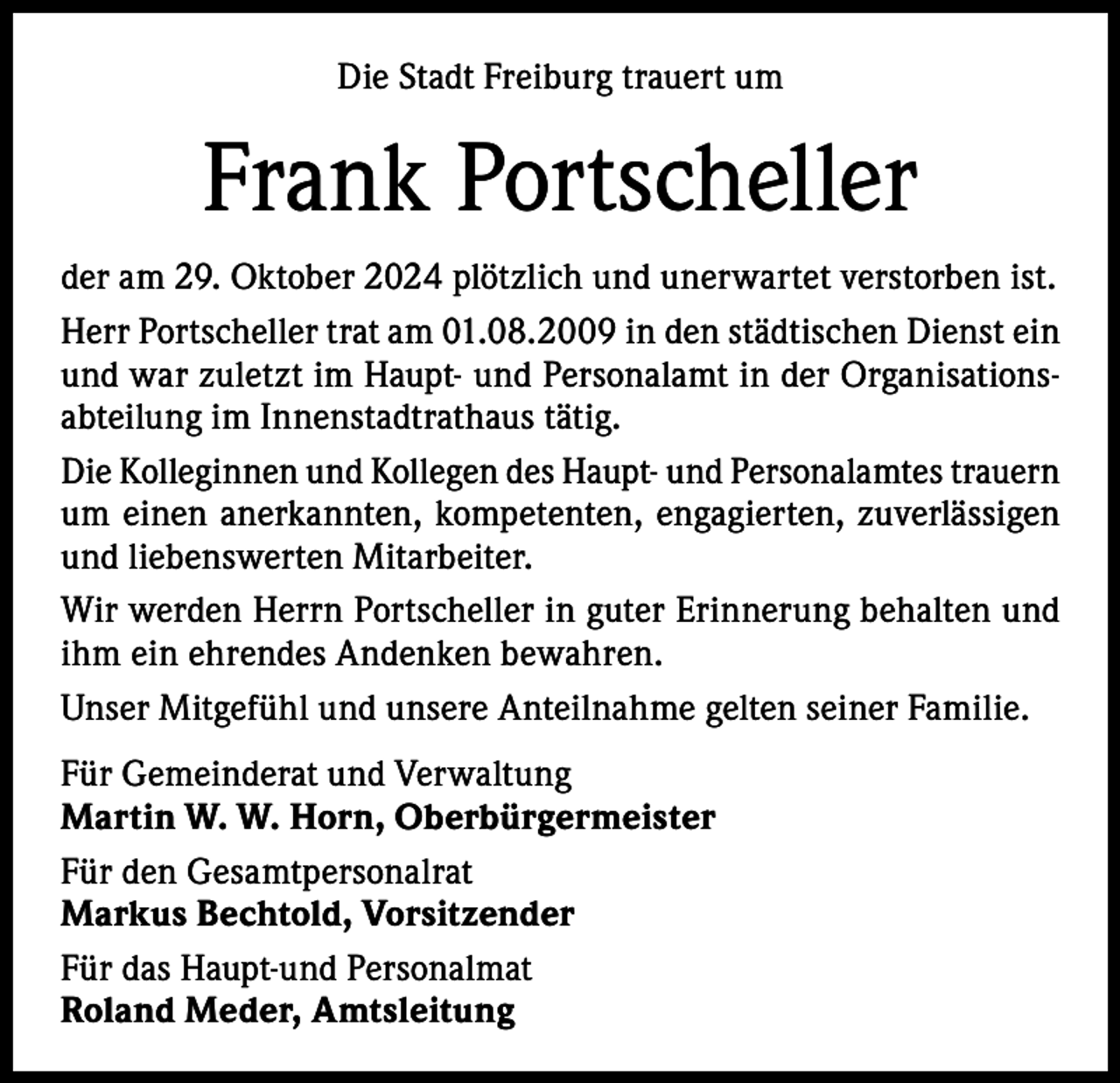 <p>Die Stadt Freiburg trauert um</p><p>Frank Portscheller<br />der am 29. Oktober 2024 plötzlich und unerwartet verstorben ist.<br />Herr Portscheller trat am 01.08.2009 in den städtischen Dienst ein<br />und war zuletzt im Haupt- und Personalamt in der Organisationsabteilung im Innenstadtrathaus tätig.<br />Die Kolleginnen und Kollegen des Haupt- und Personalamtes trauern<br />um einen anerkannten, kompetenten, engagierten, zuverlässigen<br />und liebenswerten Mitarbeiter.<br />Wir werden Herrn Portscheller in guter Erinnerung behalten und<br />ihm ein ehrendes Andenken bewahren.<br />Unser Mitgefühl und unsere Anteilnahme gelten seiner Familie.<br />Für Gemeinderat und Verwaltung<br />Martin W. W. Horn, Oberbürgermeister<br />Für den Gesamtpersonalrat<br />Markus Bechtold, Vorsitzender<br />Für das Haupt-und Personalmat<br />Roland Meder, Amtsleitung</p>
