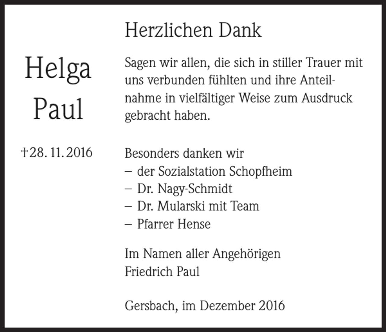 <p>Herzlichen Dank</p><p>Helga<br />Paul</p><p>Sagen wir allen, die sich in stiller Trauer mit<br />uns verbunden fühlten und ihre Anteilnahme in vielfältiger Weise zum Ausdruck<br />gebracht haben.</p><p>† 28. 11. 2016</p><p>Besonders danken wir<br />−− der Sozialstation Schopfheim<br />−− Dr. Nagy-Schmidt<br />−− Dr. Mularski mit Team<br />−− Pfarrer Hense<br />Im Namen aller Angehörigen<br />Friedrich Paul<br />Gersbach, im Dezember 2016</p>