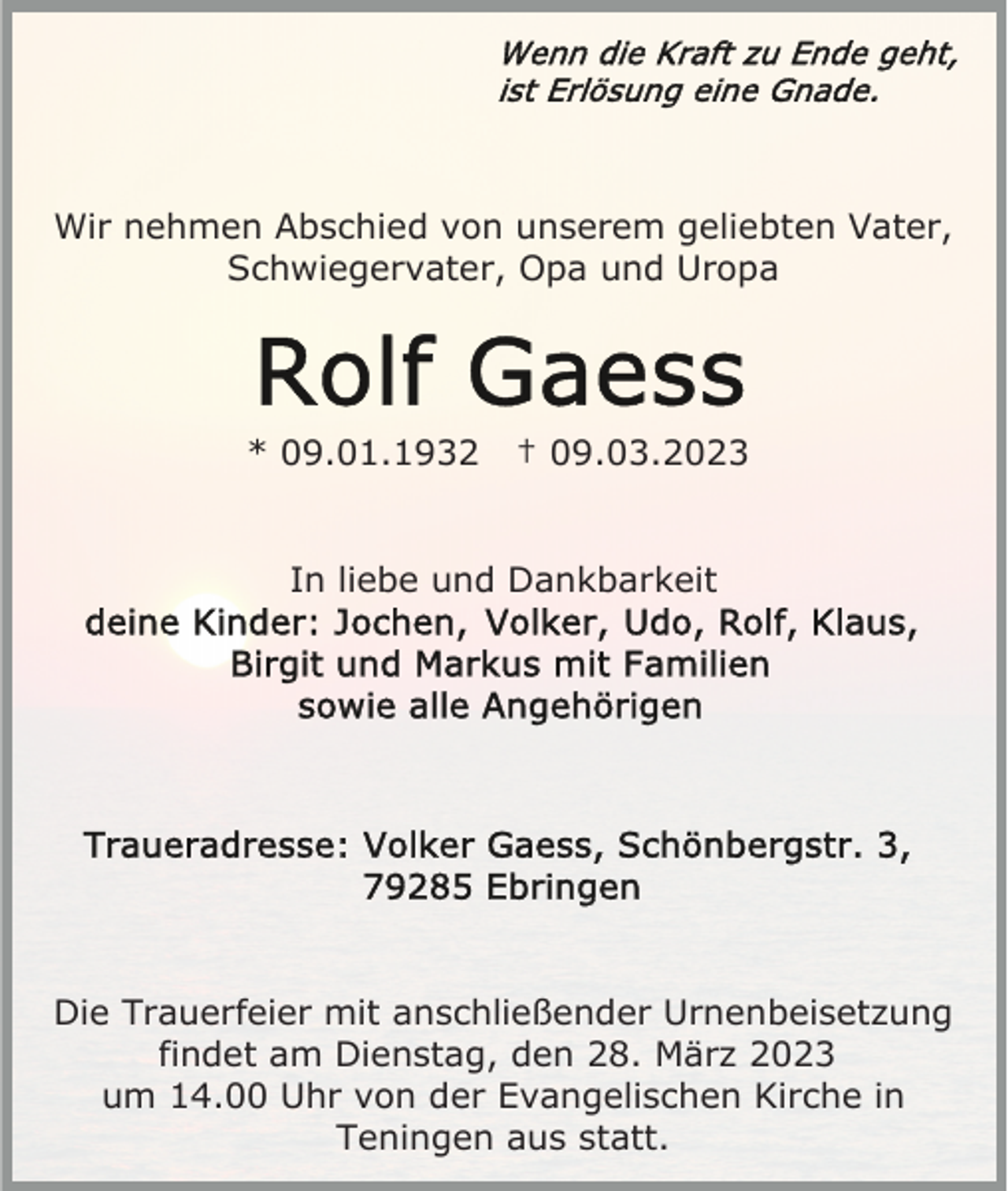 <p>Wir nehmen Abschied von unserem geliebten Vater,<br />Schwiegervater, Opa und Uropa</p><p>* 09.01.1932</p><p>† 09.03.2023</p><p>In liebe und Dankbarkeit</p><p>Die Trauerfeier mit anschließender Urnenbeisetzung<br />findet am Dienstag, den 28. März 2023<br />um 14.00 Uhr von der Evangelischen Kirche in<br />Teningen aus statt.</p>
