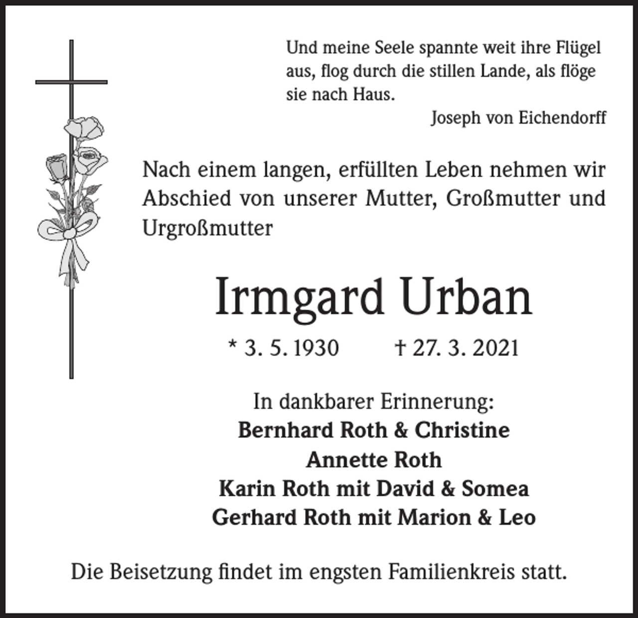 <p>Und meine Seele spannte weit ihre Flügel<br />aus, flog durch die stillen Lande, als flöge<br />sie nach Haus.</p><p>Joseph von Eichendorff</p><p>Nach einem langen, erfüllten Leben nehmen wir<br />Abschied von unserer Mutter, Großmutter und<br />Urgroßmutter</p><p>Irmgard Urban<br />* 3. 5. 1930</p><p>† 27. 3. 2021</p><p>In dankbarer Erinnerung:<br />Bernhard Roth &amp; Christine<br />Annette Roth<br />Karin Roth mit David &amp; Somea<br />Gerhard Roth mit Marion &amp; Leo<br />Die Beisetzung findet im engsten Familienkreis statt.</p>