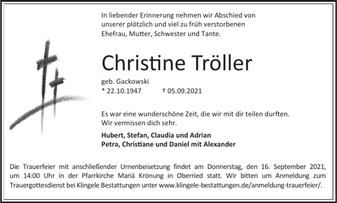 <p>In liebender Erinnerung nehmen wir Abschied von<br />unserer plötzlich und viel zu früh verstorbenen<br />Ehefrau, Mutter, Schwester und Tante.</p><p>Christine Tröller<br />geb. Gackowski<br />* 22.10.1947</p><p>† 05.09.2021</p><p>Es war eine wunderschöne Zeit, die wir mit dir teilen durften.<br />Wir vermissen dich sehr.<br />Hubert, Stefan, Claudia und Adrian<br />Petra, Christiane und Daniel mit Alexander<br />Die Trauerfeier mit anschließender Urnenbeisetzung findet am Donnerstag, den 16. September 2021,<br />um 14:00 Uhr in der Pfarrkirche Mariä Krönung in Oberried statt. Wir bitten um Anmeldung zum<br />Trauergottesdienst bei Klingele Bestattungen unter www.klingele-bestattungen.de/anmeldung-trauerfeier/.</p>