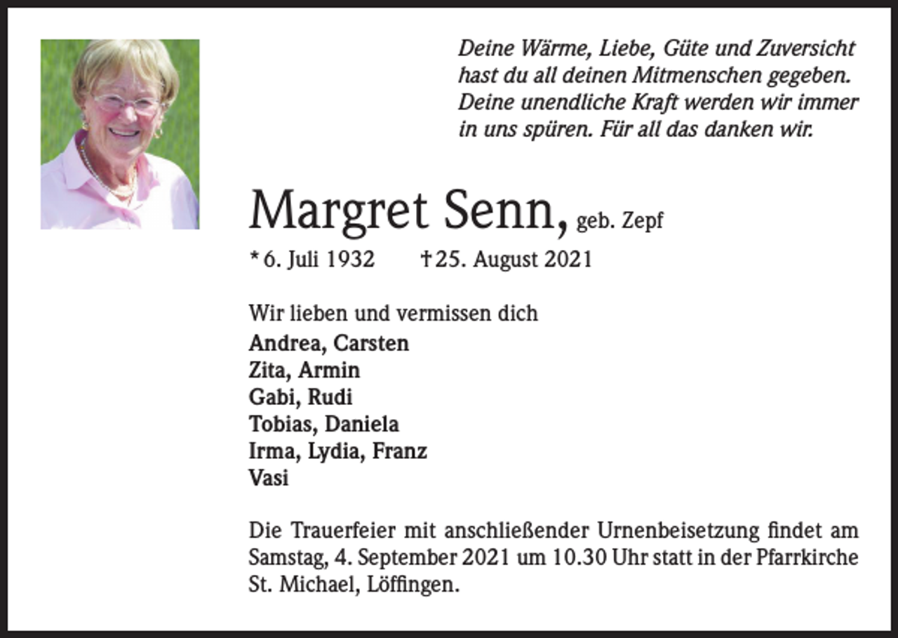 <p>Deine Wärme, Liebe, Güte und Zuversicht<br />hast du all deinen Mitmenschen gegeben.<br />Deine unendliche Kraft werden wir immer<br />in uns spüren. Für all das danken wir.</p><p>Margret Senn, geb. Zepf<br />* 6. Juli 1932 † 25. August 2021<br />Wir lieben und vermissen dich<br />Andrea, Carsten<br />Zita, Armin<br />Gabi, Rudi<br />Tobias, Daniela<br />Irma, Lydia, Franz<br />Vasi<br />Die Trauerfeier mit anschließender Urnenbeisetzung findet am<br />Samstag, 4. September 2021 um 10.30 Uhr statt in der Pfarrkirche<br />St. Michael, Löffingen.</p>