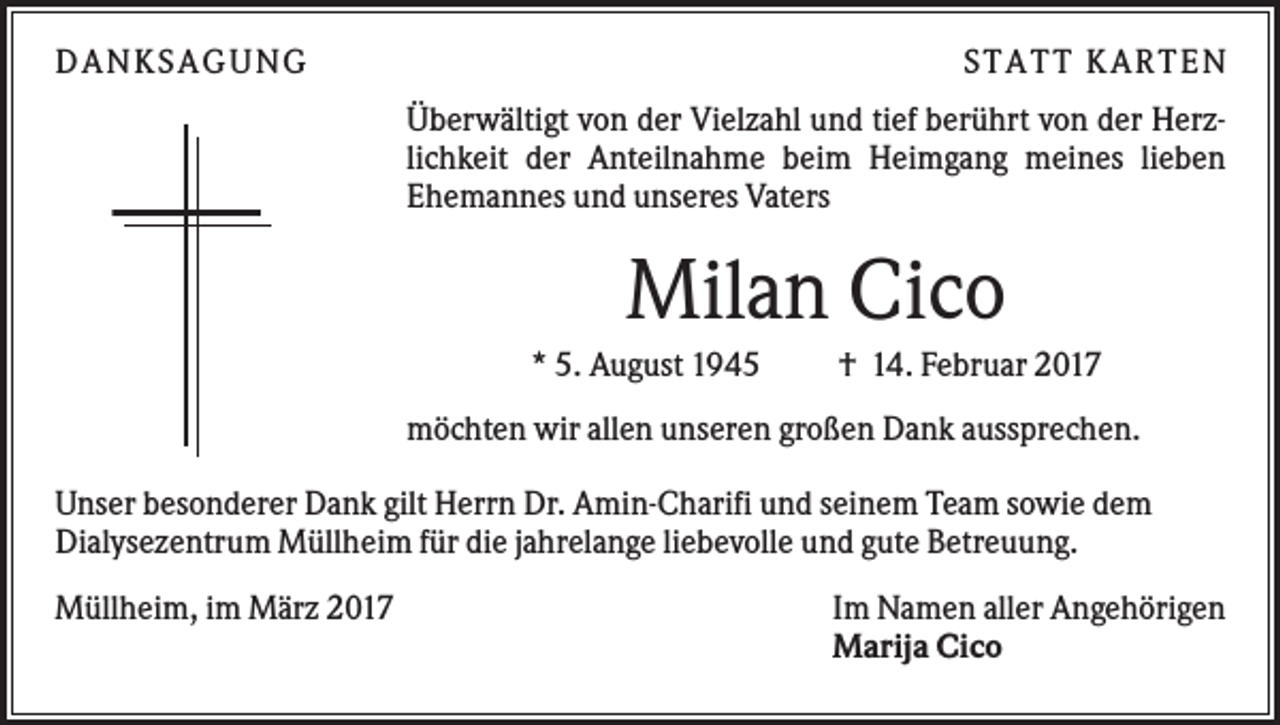 <p>DAN KS AGUN G</p><p>S TATT KARTEN<br />Überwältigt von der Vielzahl und tief berührt von der Herzlichkeit der Anteilnahme beim Heimgang meines lieben<br />Ehemannes und unseres Vaters</p><p>Milan Cico<br />* 5. August 1945</p><p>† 14. Februar 2017</p><p>möchten wir allen unseren großen Dank aussprechen.<br />Unser besonderer Dank gilt Herrn Dr. Amin-Charifi und seinem Team sowie dem<br />Dialysezentrum Müllheim für die jahrelange liebevolle und gute Betreuung.<br />Müllheim, im März 2017</p><p>Im Namen aller Angehörigen<br />Marija Cico</p>