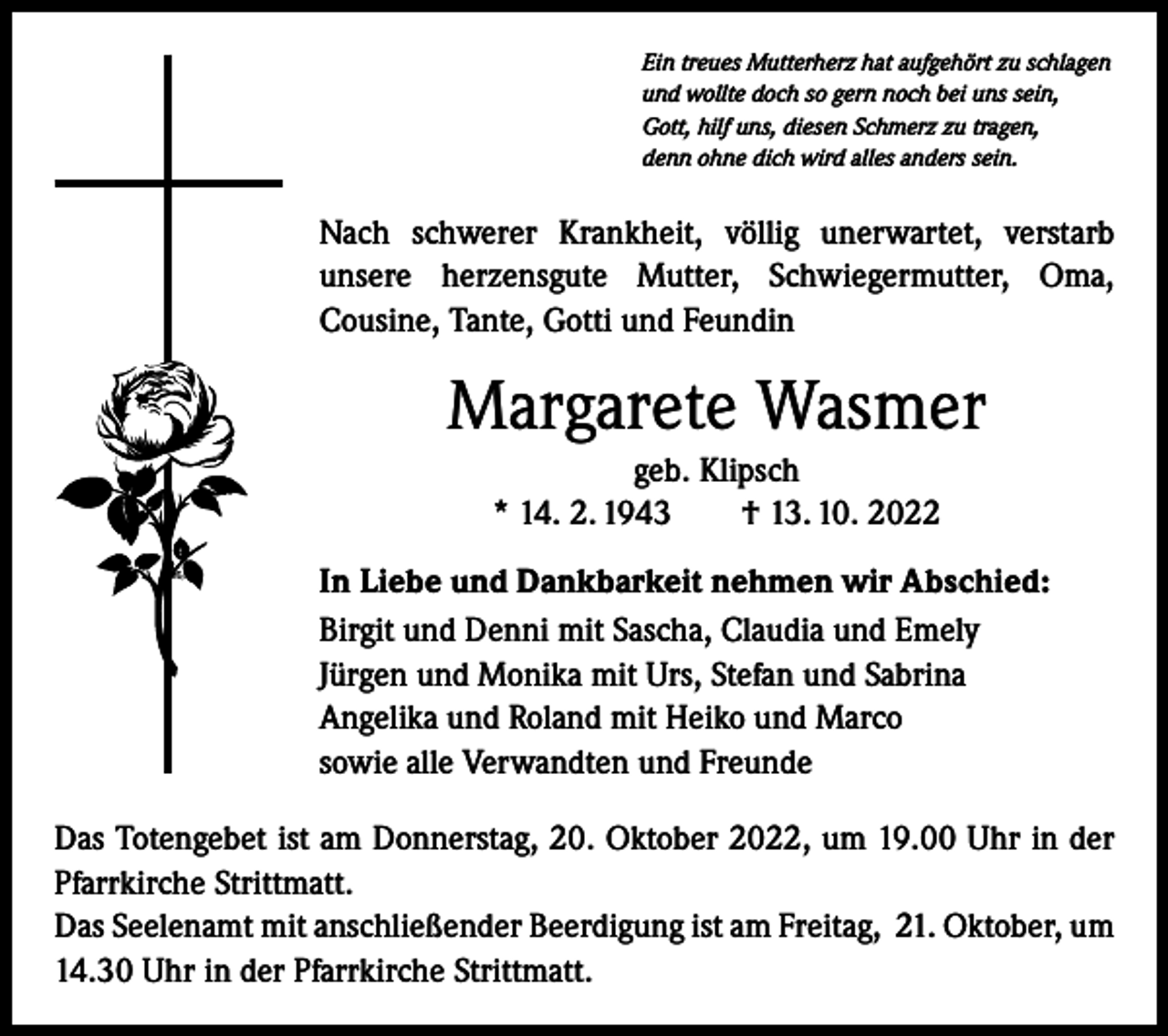 <p>Ein treues Mutterherz hat aufgehört zu schlagen<br />und wollte doch so gern noch bei uns sein,<br />Gott, hilf uns, diesen Schmerz zu tragen,<br />denn ohne dich wird alles anders sein.</p><p>Nach schwerer Krankheit, völlig unerwartet, verstarb<br />unsere herzensgute Mutter, Schwiegermutter, Oma,<br />Cousine, Tante, Gotti und Feundin</p><p>Margarete Wasmer<br />geb. Klipsch<br />* 14. 2. 1943 † 13. 10. 2022<br />In Liebe und Dankbarkeit nehmen wir Abschied:<br />Birgit und Denni mit Sascha, Claudia und Emely<br />Jürgen und Monika mit Urs, Stefan und Sabrina<br />Angelika und Roland mit Heiko und Marco<br />sowie alle Verwandten und Freunde<br />Das Totengebet ist am Donnerstag, 20. Oktober 2022, um 19.00 Uhr in der<br />Pfarr­kirche Strittmatt.<br />Das Seelenamt mit anschließender Beerdigung ist am Freitag, 21. Oktober, um<br />14.30 Uhr in der Pfarrkirche Strittmatt.</p>