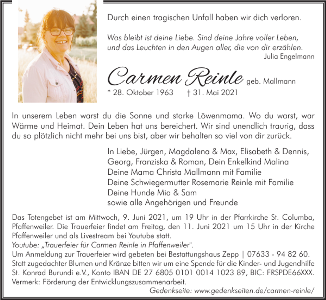 <p>Durch einen tragischen Unfall haben wir dich verloren.<br />Was bleibt ist deine Liebe. Sind deine Jahre voller Leben,<br />und das Leuchten in den Augen aller, die von dir erzählen.</p><p>Julia Engelmann</p><p>Carmen Reinle</p><p>* 28. Oktober 1963</p><p>geb. Mallmann</p><p>† 31. Mai 2021</p><p>In unserem Leben warst du die Sonne und starke Löwenmama. Wo du warst, war<br />Wärme und Heimat. Dein Leben hat uns bereichert. Wir sind unendlich traurig, dass<br />du so plötzlich nicht mehr bei uns bist, aber wir behalten so viel von dir zurück.<br />In Liebe, Jürgen, Magdalena &amp; Max, Elisabeth &amp; Dennis,<br />Georg, Franziska &amp; Roman, Dein Enkelkind Malina<br />Deine Mama Christa Mallmann mit Familie<br />Deine Schwiegermutter Rosemarie Reinle mit Familie<br />Deine Hunde Mia &amp; Sam<br />sowie alle Angehörigen und Freunde<br />Das Totengebet ist am Mittwoch, 9. Juni 2021, um 19 Uhr in der Pfarrkirche St. Columba,<br />Pfaffenweiler. Die Trauerfeier findet am Freitag, den 11. Juni 2021 um 15 Uhr in der Kirche<br />Pfaffenweiler und als Livestream bei Youtube statt.<br />Youtube: „Trauerfeier für Carmen Reinle in Pfaffenweiler".<br />Um Anmeldung zur Trauerfeier wird gebeten bei Bestattungshaus Zepp | 07633 - 94 82 60.<br />Statt zugedachter Blumen und Kränze bitten wir um eine Spende für die Kinder- und Jugendhilfe<br />St. Konrad Burundi e.V., Konto IBAN DE 27 6805 0101 0014 1023 89, BIC: FRSPDE66XXX.<br />Vermerk: Förderung der Entwicklungszusammenarbeit.<br />Gedenkseite: www.gedenkseiten.de/carmen-reinle/</p>