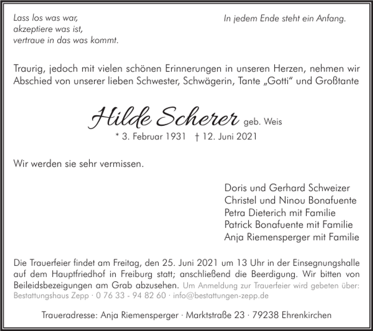 <p>Lass los was war,<br />akzeptiere was ist,<br />vertraue in das was kommt.</p><p>In jedem Ende steht ein Anfang.</p><p>Traurig, jedoch mit vielen schönen Erinnerungen in unseren Herzen, nehmen wir<br />Abschied von unserer lieben Schwester, Schwägerin, Tante „Gotti“ und Großtante</p><p>Hilde Scherer</p><p>geb. Weis</p><p>* 3. Februar 1931 † 12. Juni 2021</p><p>Wir werden sie sehr vermissen.<br />Doris und Gerhard Schweizer<br />Christel und Ninou Bonafuente<br />Petra Dieterich mit Familie<br />Patrick Bonafuente mit Familie<br />Anja Riemensperger mit Familie<br />Die Trauerfeier findet am Freitag, den 25. Juni 2021 um 13 Uhr in der Einsegnungshalle<br />auf dem Hauptfriedhof in Freiburg statt; anschließend die Beerdigung. Wir bitten von<br />Beileidsbezeigungen am Grab abzusehen. Um Anmeldung zur Trauerfeier wird gebeten über:<br />Bestattungshaus Zepp · 0 76 33 - 94 82 60 · info@bestattungen-zepp.de</p><p>Traueradresse: Anja Riemensperger · Marktstraße 23 · 79238 Ehrenkirchen</p>