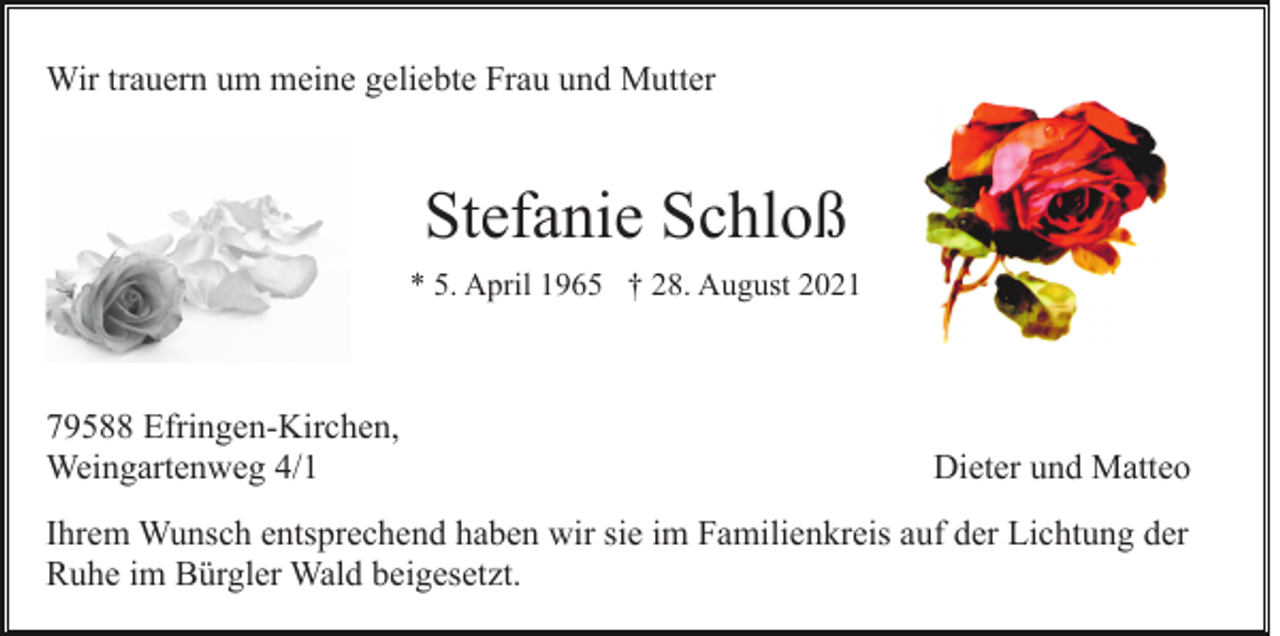 <p>Wir trauern um meine geliebte Frau und Mutter</p><p>Stefanie Schloß<br />* 5. April 1965 † 28. August 2021</p><p>79588 Efringen-Kirchen,<br />Weingartenweg 4/1</p><p>Dieter und Matteo</p><p>Ihrem Wunsch entsprechend haben wir sie im Familienkreis auf der Lichtung der<br />Ruhe im Bürgler Wald beigesetzt.</p>