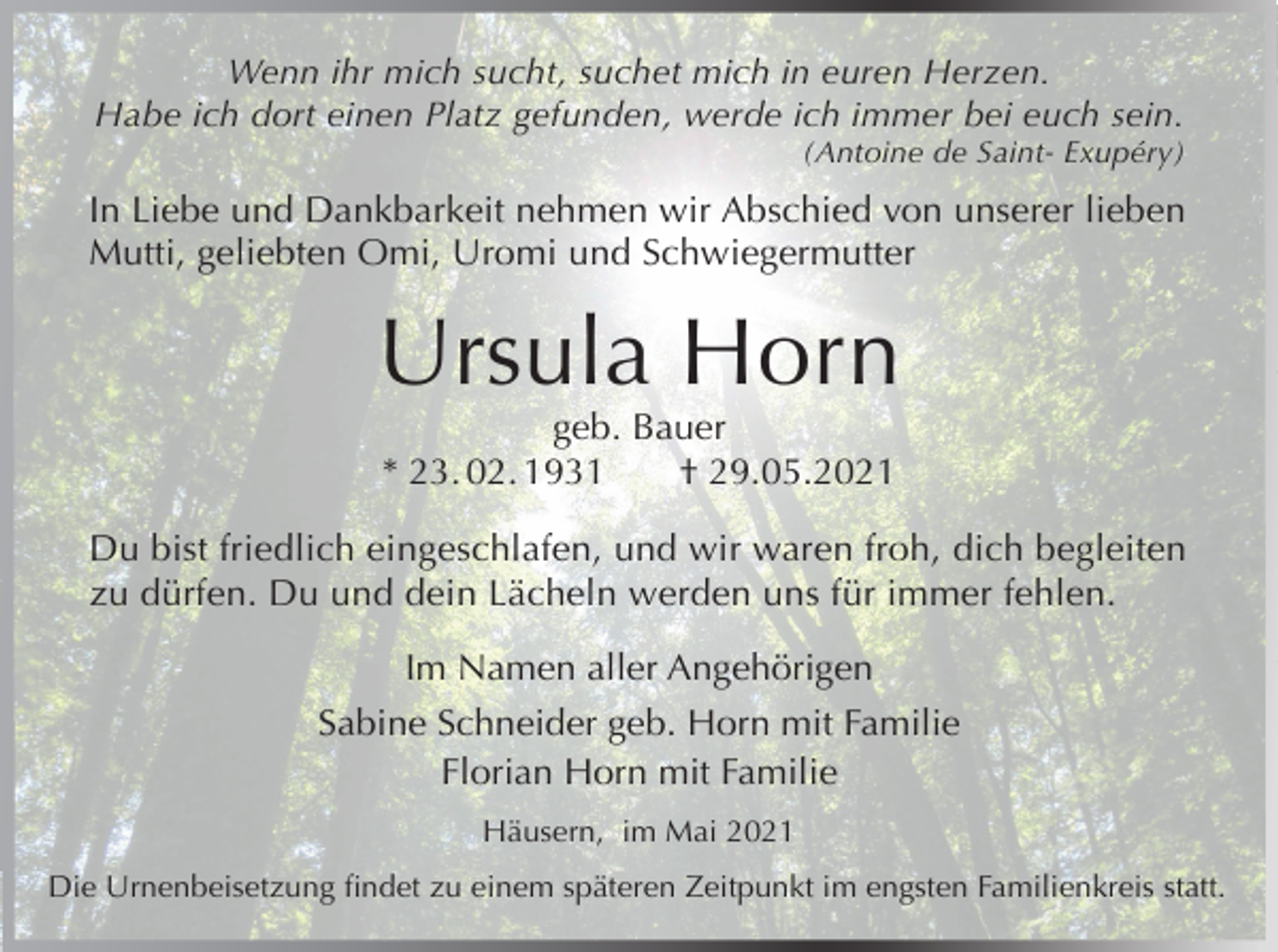 <p>Wenn ihr mich sucht, suchet mich in euren Herzen.<br />Habe ich dort einen Platz gefunden, werde ich immer bei euch sein.<br />(Antoine de Saint- Exupéry)</p><p>In Liebe und Dankbarkeit nehmen wir Abschied von unserer lieben<br />Mutti, geliebten Omi, Uromi und Schwiegermutter</p><p>Ursula Horn<br />geb. Bauer<br />* 23. 02. 1931<br />† 29.05.2021<br />Du bist friedlich eingeschlafen, und wir waren froh, dich begleiten<br />zu dürfen. Du und dein Lächeln werden uns für immer fehlen.<br />Im Namen aller Angehörigen<br />Sabine Schneider geb. Horn mit Familie<br />Florian Horn mit Familie<br />Häusern, im Mai 2021<br />Die Urnenbeisetzung findet zu einem späteren Zeitpunkt im engsten Familienkreis statt.</p>