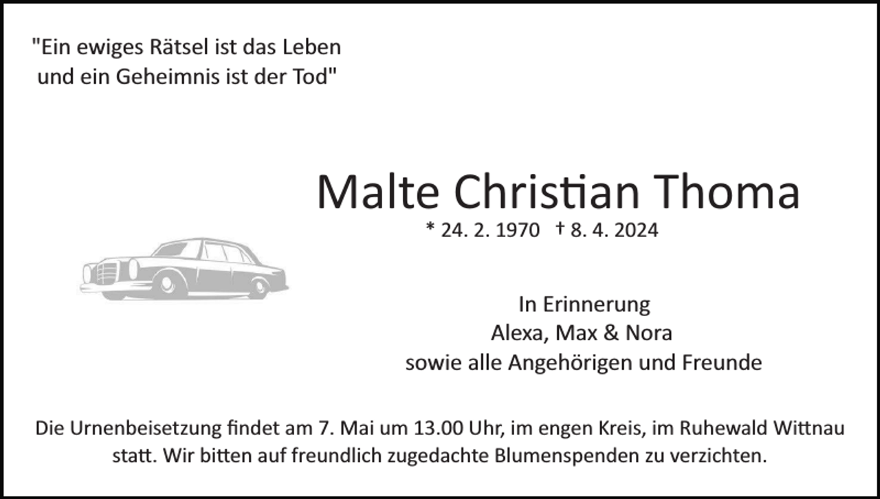 <p>"Ein ewiges Rätsel ist das Leben<br />und ein Geheimnis ist der Tod"</p><p>Malte Christian Thoma<br />Bild einfügen</p><p>* 24. 2. 1970 † 8. 4. 2024</p><p>In Erinnerung<br />Alexa, Max &amp; Nora<br />sowie alle Angehörigen und Freunde<br />Die Urnenbeisetzung ﬁndet am 7. Mai um 13.00 Uhr, im engen Kreis, im Ruhewald Wittnau<br />statt. Wir bitten auf freundlich zugedachte Blumenspenden zu verzichten.</p>
