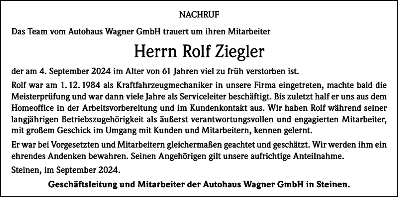 <p>NACHRUF<br />Das Team vom Autohaus Wagner GmbH trauert um ihren Mitarbeiter</p><p>Herrn Rolf Ziegler<br />der am 4. September 2024 im Alter von 61 Jahren viel zu früh verstorben ist.<br />Rolf war am 1. 12. 1984 als Kraftfahrzeugmechaniker in unsere Firma eingetreten, machte bald die<br />Meisterprüfung und war dann viele Jahre als Serviceleiter beschäftigt. Bis zuletzt half er uns aus dem<br />Homeoffice in der Arbeitsvorbereitung und im Kundenkontakt aus. Wir haben Rolf während seiner<br />langjährigen Betriebszugehörigkeit als äußerst verantwortungsvollen und engagierten Mitarbeiter,<br />mit großem Geschick im Umgang mit Kunden und Mitarbeitern, kennen gelernt.<br />Er war bei Vorgesetzten und Mitarbeitern gleichermaßen geachtet und geschätzt. Wir werden ihm ein<br />ehrendes Andenken bewahren. Seinen Angehörigen gilt unsere aufrichtige Anteilnahme.<br />Steinen, im September 2024.<br />Geschäftsleitung und Mitarbeiter der Autohaus Wagner GmbH in Steinen.</p>