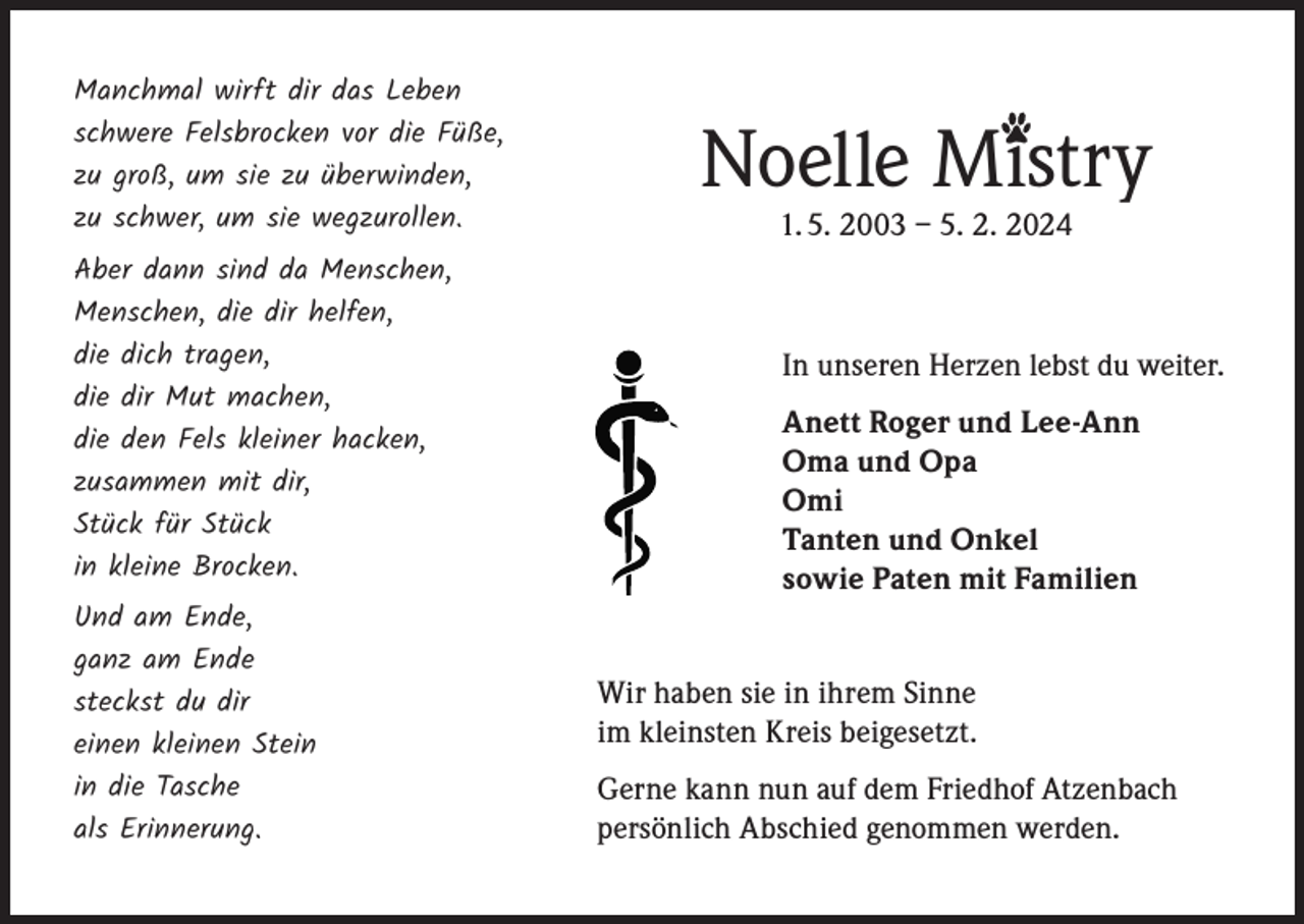 <p>Manchmal wirft dir das Leben<br />schwere Felsbrocken vor die Füße,<br />zu groß, um sie zu überwinden,<br />zu schwer, um sie wegzurollen.<br />Aber dann sind da Menschen,<br />Menschen, die dir helfen,<br />die dich tragen,<br />die dir Mut machen,<br />die den Fels kleiner hacken,<br />zusammen mit dir,<br />Stück für Stück<br />in kleine Brocken.<br />Und am Ende,<br />ganz am Ende<br />steckst du dir<br />einen kleinen Stein<br />in die Tasche<br />als Erinnerung.</p><p>Noelle Mistry<br />1. 5. 2003 – 5. 2. 2024</p><p>In unseren Herzen lebst du weiter.<br />Anett Roger und Lee-Ann<br />Oma und Opa<br />Omi<br />Tanten und Onkel<br />sowie Paten mit Familien<br />Wir haben sie in ihrem Sinne<br />im kleinsten Kreis beigesetzt.<br />Gerne kann nun auf dem Friedhof Atzenbach<br />persönlich Abschied genommen werden.</p>