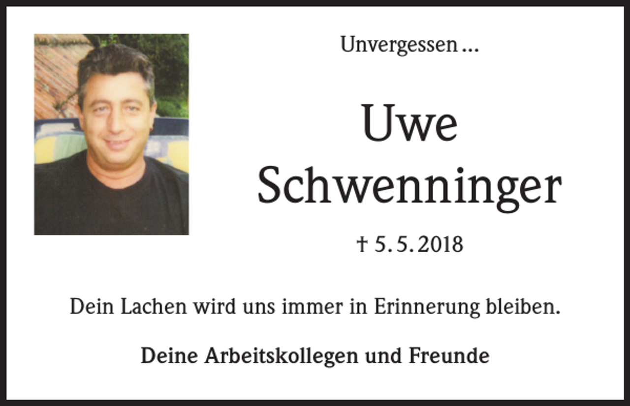 <p>Unvergessen ...</p><p>Uwe<br />Schwenninger<br />† 5. 5. 2018<br />Dein Lachen wird uns immer in Erinnerung bleiben.<br />Deine Arbeitskollegen und Freunde</p>