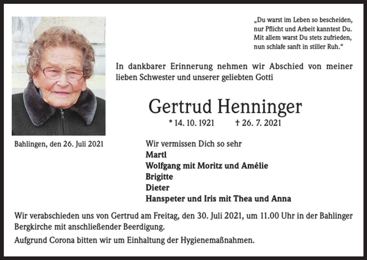 <p>„Du warst im Leben so bescheiden,<br />nur Pflicht und Arbeit kanntest Du.<br />Mit allem warst Du stets zufrieden,<br />nun schlafe sanft in stiller Ruh.“</p><p>In dankbarer Erinnerung nehmen wir Abschied von meiner<br />lieben Schwester und unserer geliebten Gotti</p><p>Gertrud Henninger<br />* 14. 10. 1921</p><p>† 26. 7. 2021</p><p>Bahlingen, den 26. Juli 2021 Wir vermissen Dich so sehr</p><p>Martl<br />Wolfgang mit Moritz und Amélie<br />Brigitte<br />Dieter<br />Hanspeter und Iris mit Thea und Anna<br />Wir verabschieden uns von Gertrud am Freitag, den 30. Juli 2021, um 11.00 Uhr in der Bahlinger<br />Bergkirche mit anschließender Beerdigung.<br />Aufgrund Corona bitten wir um Einhaltung der Hygienemaßnahmen.</p>