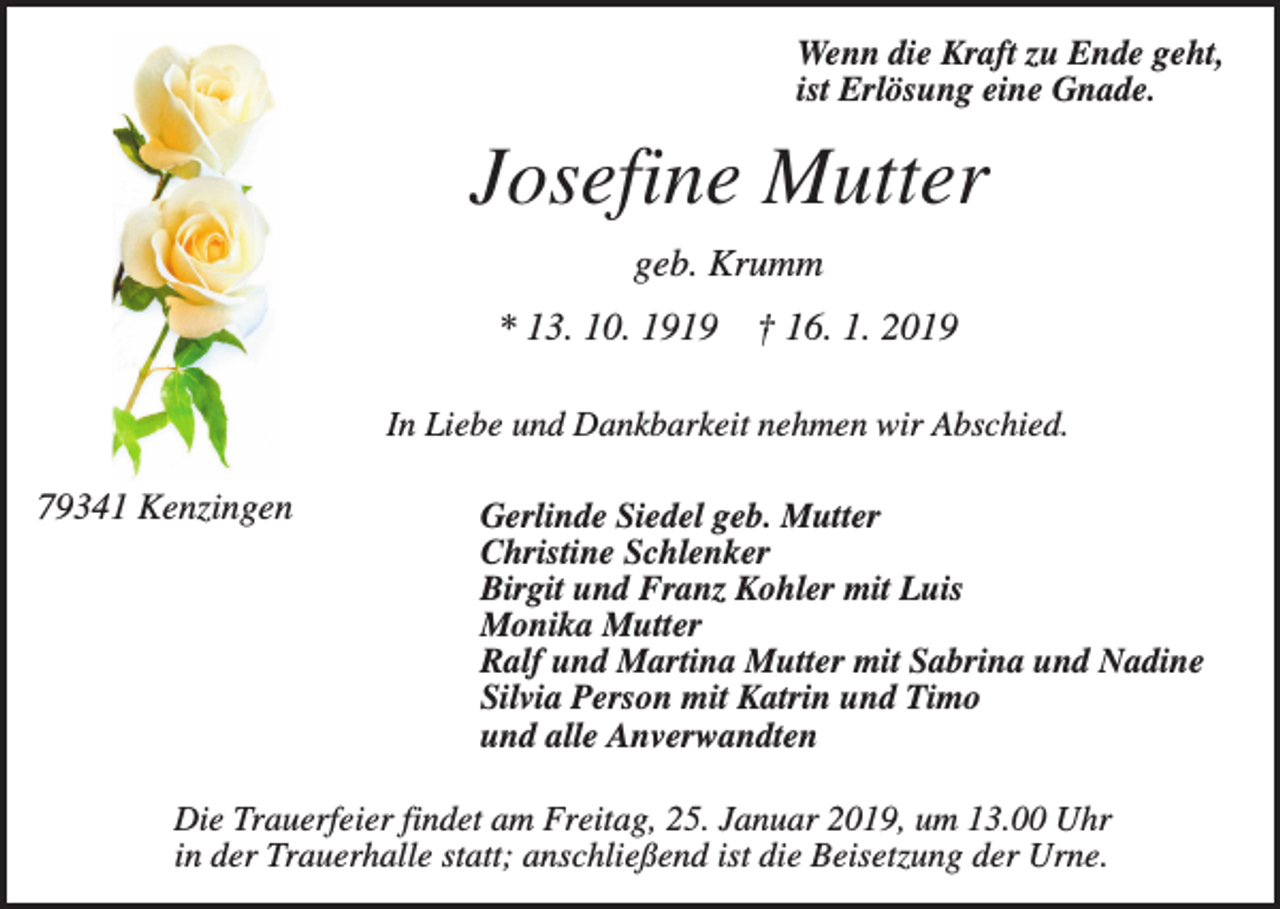 <p>Wenn die Kraft zu Ende geht,<br />ist Erlösung eine Gnade.</p><p>Josefine Mutter<br />geb. Krumm<br />* 13. 10. 1919</p><p>† 16. 1. 2019</p><p>In Liebe und Dankbarkeit nehmen wir Abschied.</p><p>79341 Kenzingen</p><p>Gerlinde Siedel geb. Mutter<br />Christine Schlenker<br />Birgit und Franz Kohler mit Luis<br />Monika Mutter<br />Ralf und Martina Mutter mit Sabrina und Nadine<br />Silvia Person mit Katrin und Timo<br />und alle Anverwandten</p><p>Die Trauerfeier findet am Freitag, 25. Januar 2019, um 13.00 Uhr<br />in der Trauerhalle statt; anschließend ist die Beisetzung der Urne.</p>