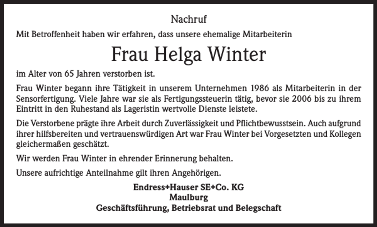 <p>Nachruf<br />Mit Betroffenheit haben wir erfahren, dass unsere ehemalige Mitarbeiterin</p><p>Frau Helga Winter<br />im Alter von 65 Jahren verstorben ist.<br />Frau Winter begann ihre Tätigkeit in unserem Unternehmen 1986 als Mitarbeiterin in der<br />Sensorfertigung. Viele Jahre war sie als Fertigungssteuerin tätig, bevor sie 2006 bis zu ihrem<br />Eintritt in den Ruhestand als Lageristin wertvolle Dienste leistete.<br />Die Verstorbene prägte ihre Arbeit durch Zuverlässigkeit und Pflichtbewusstsein. Auch aufgrund<br />ihrer hilfsbereiten und vertrauenswürdigen Art war Frau Winter bei Vorgesetzten und Kollegen<br />gleichermaßen geschätzt.<br />Wir werden Frau Winter in ehrender Erinnerung behalten.<br />Unsere aufrichtige Anteilnahme gilt ihren Angehörigen.<br />Endress+Hauser SE+Co. KG<br />Maulburg<br />Geschäftsführung, Betriebsrat und Belegschaft</p>