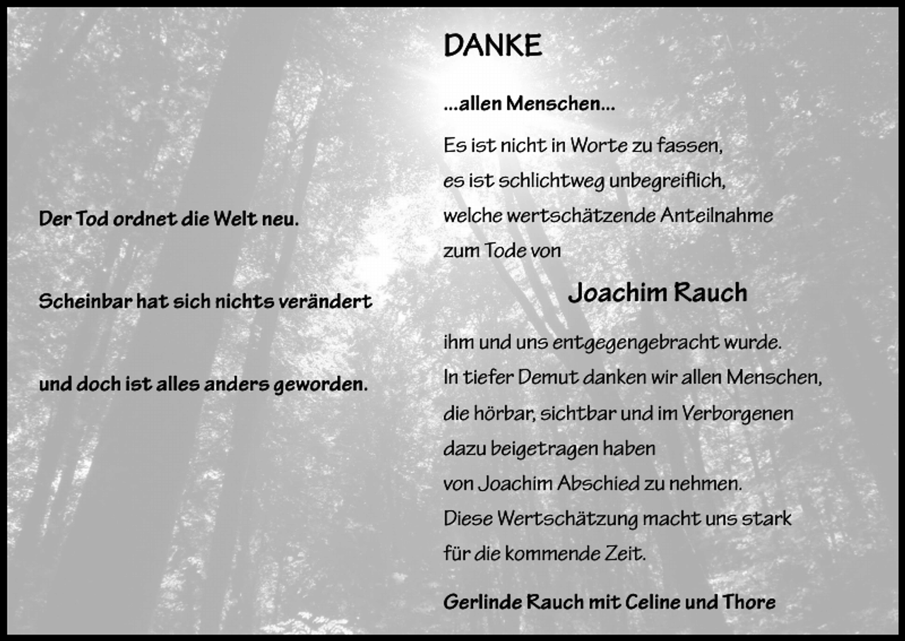 <p>DANKE<br />...allen Menschen...<br />Es ist nicht in Worte zu fassen,<br />es ist schlichtweg unbegreiflich,<br />Der Tod ordnet die Welt neu.</p><p>welche wertschätzende Anteilnahme<br />zum Tode von</p><p>Scheinbar hat sich nichts verändert</p><p>Joachim Rauch<br />ihm und uns entgegengebracht wurde.</p><p>und doch ist alles anders geworden.</p><p>In tiefer Demut danken wir allen Menschen,<br />die hörbar, sichtbar und im Verborgenen<br />dazu beigetragen haben<br />von Joachim Abschied zu nehmen.<br />Diese Wertschätzung macht uns stark<br />für die kommende Zeit.<br />Gerlinde Rauch mit Celine und Thore</p>