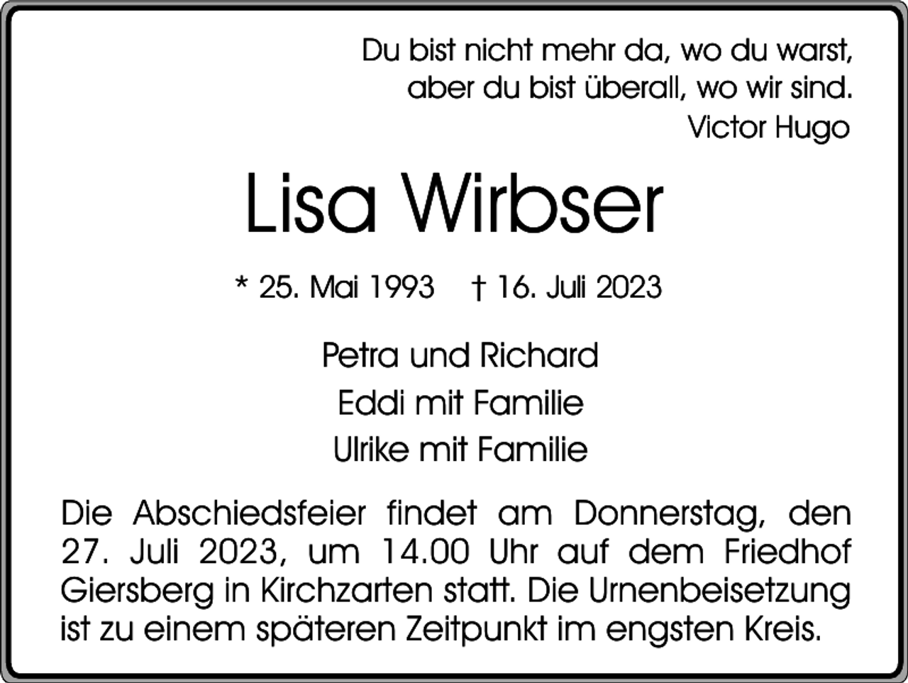 <p>Du bist nicht mehr da, wo du warst,<br />aber du bist überall, wo wir sind.<br />Victor Hugo</p><p>Lisa Wirbser<br />* 25. Mai 1993</p><p>† 16. Juli 2023</p><p>Petra und Richard<br />Eddi mit Familie<br />Ulrike mit Familie<br />Die Abschiedsfeier findet am Donnerstag, den<br />27. Juli 2023, um 14.00 Uhr auf dem Friedhof<br />Giersberg in Kirchzarten statt. Die Urnenbeisetzung<br />ist zu einem späteren Zeitpunkt im engsten Kreis.</p>