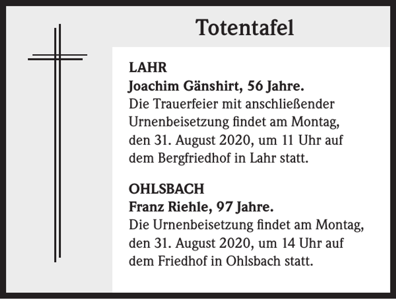 <p>Totentafel<br />LAHR<br />Joachim Gänshirt, 56 Jahre.<br />Die Trauerfeier mit anschließender<br />Urnenbeisetzung findet am Montag,<br />den 31. August 2020, um 11 Uhr auf<br />dem Bergfriedhof in Lahr statt.<br />OHLSBACH<br />Franz Riehle, 97 Jahre.<br />Die Urnenbeisetzung findet am Montag,<br />den 31. August 2020, um 14 Uhr auf<br />dem Friedhof in Ohlsbach statt.</p>