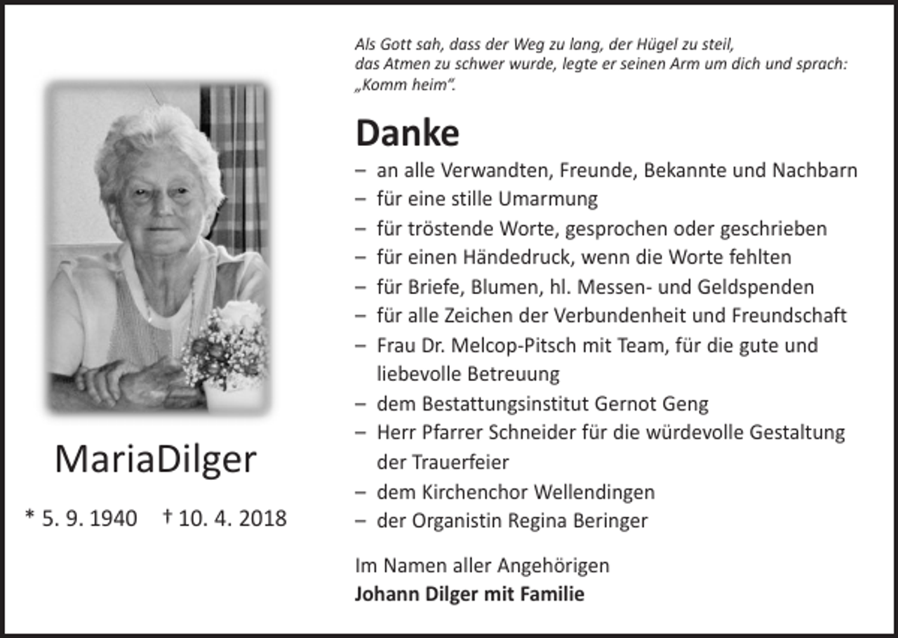 <p>Uns wurde das Beste genommen!</p><p>Gott, hilf uns, diesen Schmerz zu tragen,<br />denn ohne dich wird manches anders sein.</p><p>Als Gott sah, dass der Weg zu lang, der Hügel zu steil,<br />das Atmen zu schwer wurde, legte er seinen Arm um dich und sprach:<br />Mit traurigem<br />Herzen – dankbar für alles, was sie für uns getan hat,<br />„Komm heim“.</p><p>nehmen wir Abschied von meiner geliebten Frau, unserer geliebten<br />Mutti, Oma, Schwiegermutter, Schwester, Gotti und Tante</p><p>Danke<br />– an alle Verwandten, Freunde, Bekannte und Nachbarn<br />– für eine stille<br />Umarmung<br />Maria<br />Dilger</p><p>– für tröstende Worte,<br />gesprochen oder geschrieben<br />geb. Dilger<br />*05.09.1940<br />10.04.2018<br />– für einen<br />Händedruck,Ϯ wenn<br />die Worte fehlten<br />– für Briefe, Blumen, hl. Messen- und Geldspenden<br />In Liebe<br />und alle<br />Dankbarkeit<br />wir Abschied: und Freundschaft<br />– für<br />Zeichennehmen<br />der Verbundenheit<br />Dein Johann<br />– Frau Dr. Melcop-Pitsch mit Team, für die gute und<br />Andreas und Ruth mit Corina<br />liebevolle Betreuung<br />Ulrike und Thomas mit Marco und Elena<br />Bestattungsinstitut<br />Gernot<br />Beate – dem<br />und Armin<br />mit Sabrina, Julia und<br />Alisa Geng<br />Michael<br />– Herr Pfarrer Schneider für die würdevolle Gestaltung<br />Daniela<br />der Trauerfeier<br />Dein Bruder Sepp mit Familie<br />– dem Kirchenchor Wellendingen<br />*Die<br />5. Trauerfeier<br />9. 1940 † 10.<br />4.<br />2018<br />Organistin<br />Regina<br />findet am Freitag, den 20.– der<br />April 2018<br />um 14.00<br />Uhr inBeringer<br />der St.Nikolaus-Kirche in</p><p>MariaDilger</p><p>Wellendingen statt; anschließend Urnenbeisetzung.<br />Im Namen aller Angehörigen<br />Den Rosenkranz beten wir am Donnerstag, den 19. April 2018 um 19.30 Uhr.</p><p>Johann Dilger mit Familie</p>
