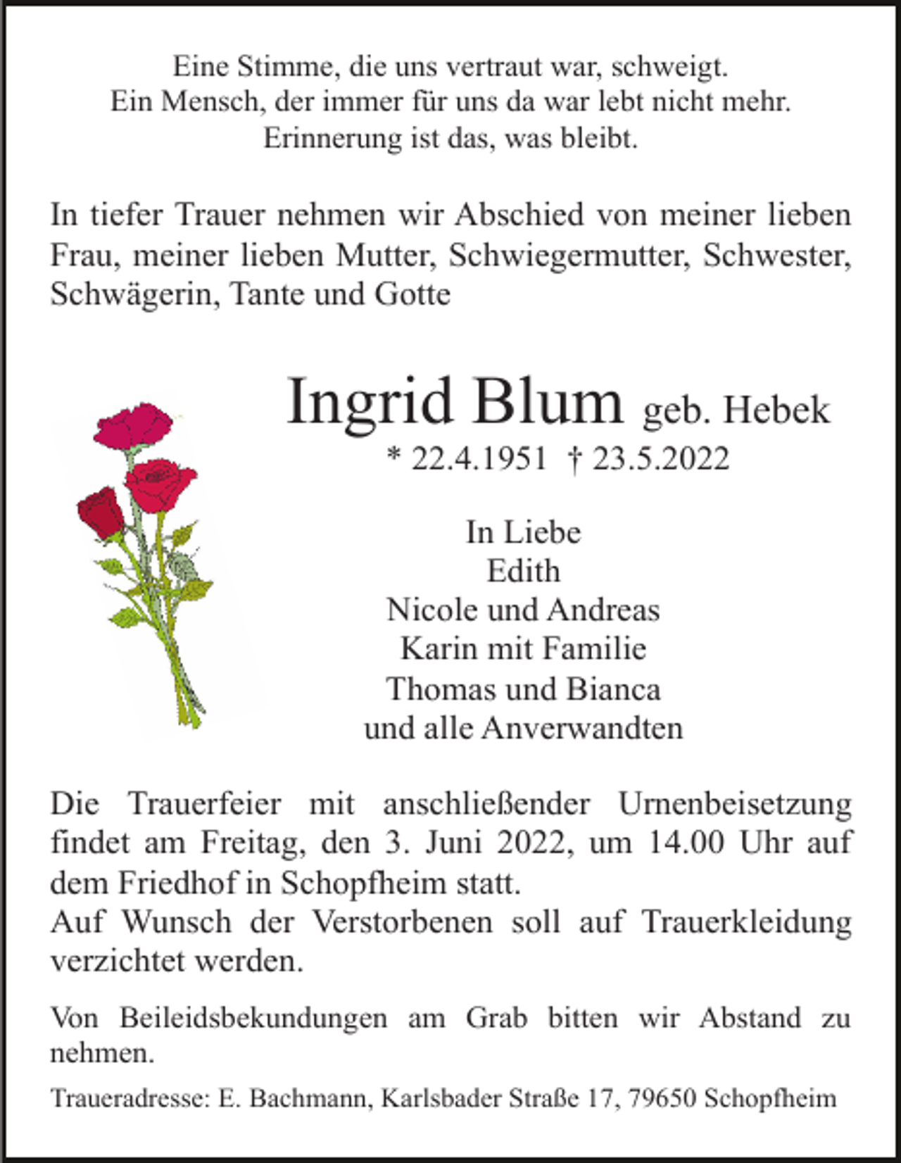 <p>Eine Stimme, die uns vertraut war, schweigt.<br />Ein Mensch, der immer für uns da war lebt nicht mehr.<br />Erinnerung ist das, was bleibt.</p><p>In tiefer Trauer nehmen wir Abschied von meiner lieben<br />Frau, meiner lieben Mutter, Schwiegermutter, Schwester,<br />Schwägerin, Tante und Gotte</p><p>Ingrid Blum geb. Hebek<br />* 22.4.1951 † 23.5.2022<br />In Liebe<br />Edith<br />Nicole und Andreas<br />Karin mit Familie<br />Thomas und Bianca<br />und alle Anverwandten<br />Die Trauerfeier mit anschließender Urnenbeisetzung<br />findet am Freitag, den 3. Juni 2022, um 14.00 Uhr auf<br />dem Friedhof in Schopfheim statt.<br />Auf Wunsch der Verstorbenen soll auf Trauerkleidung<br />verzichtet werden.<br />Von Beileidsbekundungen am Grab bitten wir Abstand zu<br />nehmen.<br />Traueradresse: E. Bachmann, Karlsbader Straße 17, 79650 Schopfheim</p>