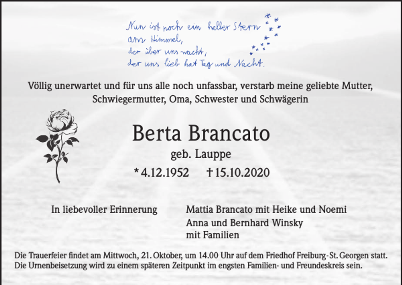 <p>Völlig unerwartet und für uns alle noch unfassbar, verstarb meine geliebte Mutter,<br />Schwiegermutter, Oma, Schwester und Schwägerin</p><p>Berta Brancato<br />geb. Lauppe<br />*4.12.1952<br />In liebevoller Erinnerung</p><p>†15.10.2020</p><p>Mattia Brancato mit Heike und Noemi<br />Anna und Bernhard Winsky<br />mit Familien</p><p>Die Trauerfeier findet am Mittwoch, 21. Oktober, um 14.00 Uhr auf dem Friedhof Freiburg-St. Georgen statt.<br />Die Urnenbeisetzung wird zu einem späteren Zeitpunkt im engsten Familien- und Freundeskreis sein.</p>