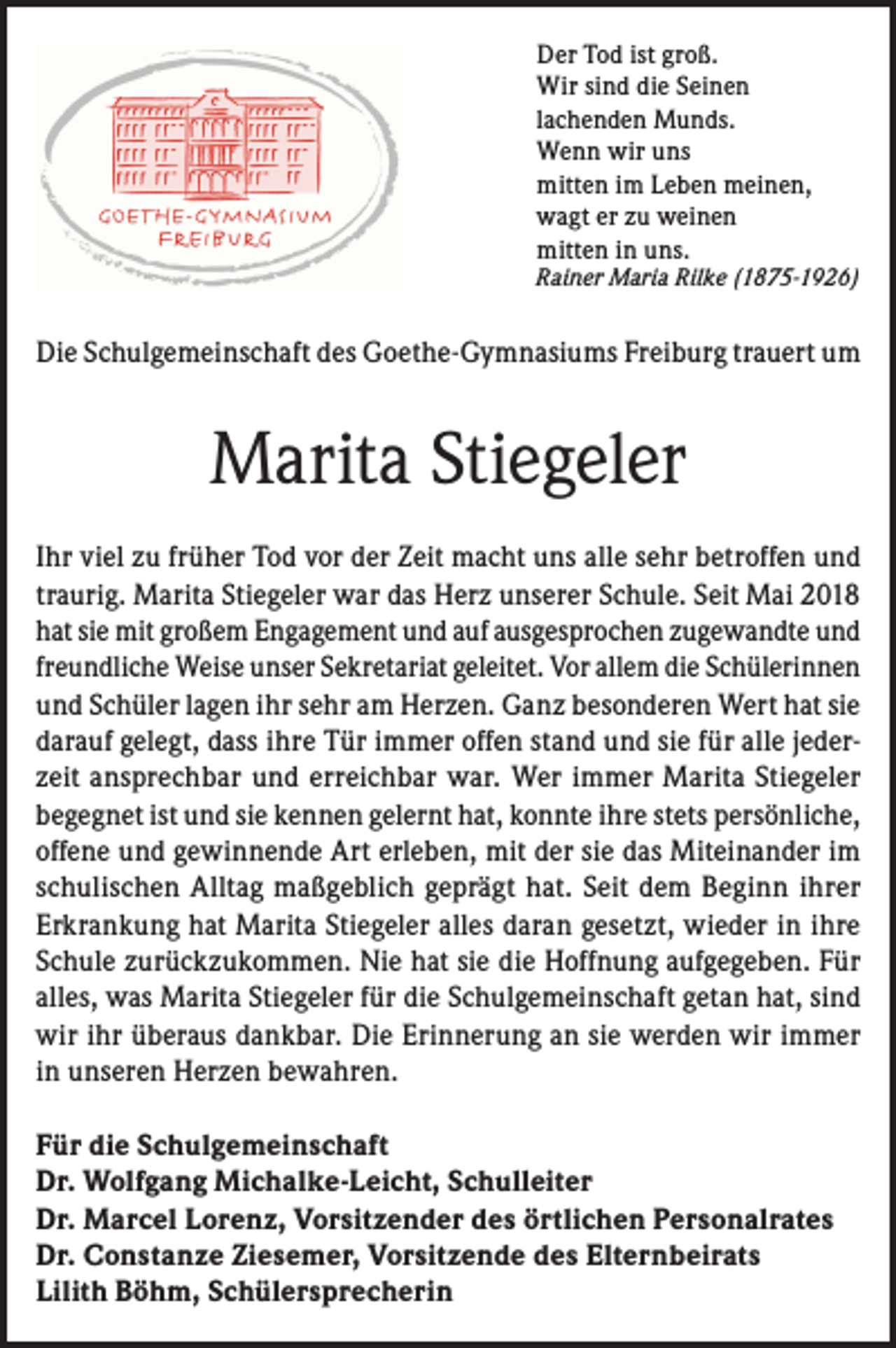 <p>Der Tod ist groß.<br />Wir sind die Seinen<br />lachenden Munds.<br />Wenn wir uns<br />mitten im Leben meinen,<br />wagt er zu weinen<br />mitten in uns.</p><p>Rainer Maria Rilke (1875-1926)</p><p>Die Schulgemeinschaft des Goethe-Gymnasiums Freiburg trauert um</p><p>Marita Stiegeler<br />Ihr viel zu früher Tod vor der Zeit macht uns alle sehr betroffen und<br />traurig. Marita Stiegeler war das Herz unserer Schule. Seit Mai 2018<br />hat sie mit großem Engagement und auf ausgesprochen zugewandte und<br />freundliche Weise unser Sekretariat geleitet. Vor allem die Schülerinnen<br />und Schüler lagen ihr sehr am Herzen. Ganz besonderen Wert hat sie<br />darauf gelegt, dass ihre Tür immer offen stand und sie für alle jederzeit ansprechbar und erreichbar war. Wer immer Marita Stiegeler<br />begegnet ist und sie kennen gelernt hat, konnte ihre stets persönliche,<br />offene und gewinnende Art erleben, mit der sie das Miteinander im<br />schulischen Alltag maßgeblich geprägt hat. Seit dem Beginn ihrer<br />Erkrankung hat Marita Stiegeler alles daran gesetzt, wieder in ihre<br />Schule zurückzukommen. Nie hat sie die Hoffnung aufgegeben. Für<br />alles, was Marita Stiegeler für die Schulgemeinschaft getan hat, sind<br />wir ihr überaus dankbar. Die Erinnerung an sie werden wir immer<br />in unseren Herzen bewahren.<br />Für die Schulgemeinschaft<br />Dr. Wolfgang Michalke-Leicht, Schulleiter<br />Dr. Marcel Lorenz, Vorsitzender des örtlichen Personalrates<br />Dr. Constanze Ziesemer, Vorsitzende des Elternbeirats<br />Lilith Böhm, Schülersprecherin</p>