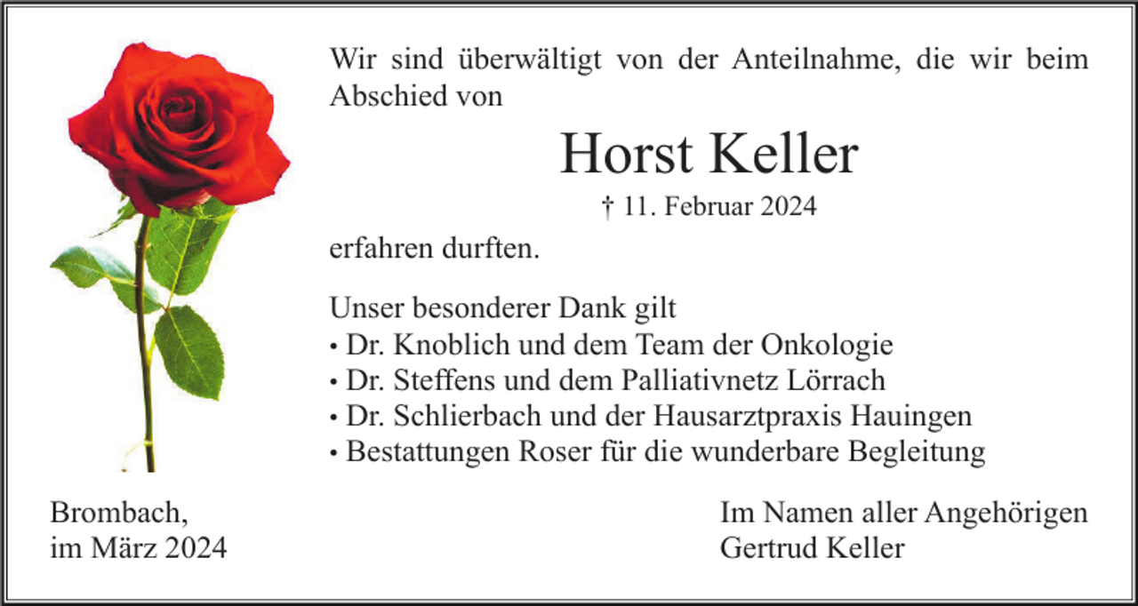 <p>Wir sind überwältigt von der Anteilnahme, die wir beim<br />Abschied von</p><p>Horst Keller<br />† 11. Februar 2024</p><p>erfahren durften.<br />Unser besonderer Dank gilt<br />• Dr. Knoblich und dem Team der Onkologie<br />• Dr. Steffens und dem Palliativnetz Lörrach<br />• Dr. Schlierbach und der Hausarztpraxis Hauingen<br />• Bestattungen Roser für die wunderbare Begleitung<br />Brombach,<br />im März 2024</p><p>Im Namen aller Angehörigen<br />Gertrud Keller</p>
