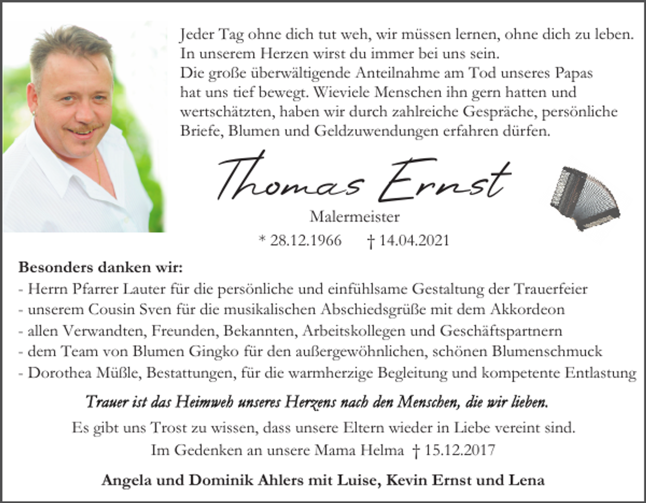 <p>Jeder Tag ohne dich tut weh, wir müssen lernen, ohne dich zu leben.<br />In unserem Herzen wirst du immer bei uns sein.<br />Die große überwältigende Anteilnahme am Tod unseres Papas<br />hat uns tief bewegt. Wieviele Menschen ihn gern hatten und<br />wertschätzten, haben wir durch zahlreiche Gespräche, persönliche<br />Briefe, Blumen und Geldzuwendungen erfahren dürfen.</p><p>Thomas Ernst<br />Malermeister<br />* 28.12.1966<br />† 14.04.2021<br />Besonders danken wir:<br />- Herrn Pfarrer Lauter für die persönliche und einfühlsame Gestaltung der Trauerfeier<br />- unserem Cousin Sven für die musikalischen Abschiedsgrüße mit dem Akkordeon<br />- allen Verwandten, Freunden, Bekannten, Arbeitskollegen und Geschäftspartnern<br />- dem Team von Blumen Gingko für den außergewöhnlichen, schönen Blumenschmuck<br />- Dorothea Müßle, Bestattungen, für die warmherzige Begleitung und kompetente Entlastung<br />Es gibt uns Trost zu wissen, dass unsere Eltern wieder in Liebe vereint sind.<br />Im Gedenken an unsere Mama Helma † 15.12.2017<br />Angela und Dominik Ahlers mit Luise, Kevin Ernst und Lena</p>