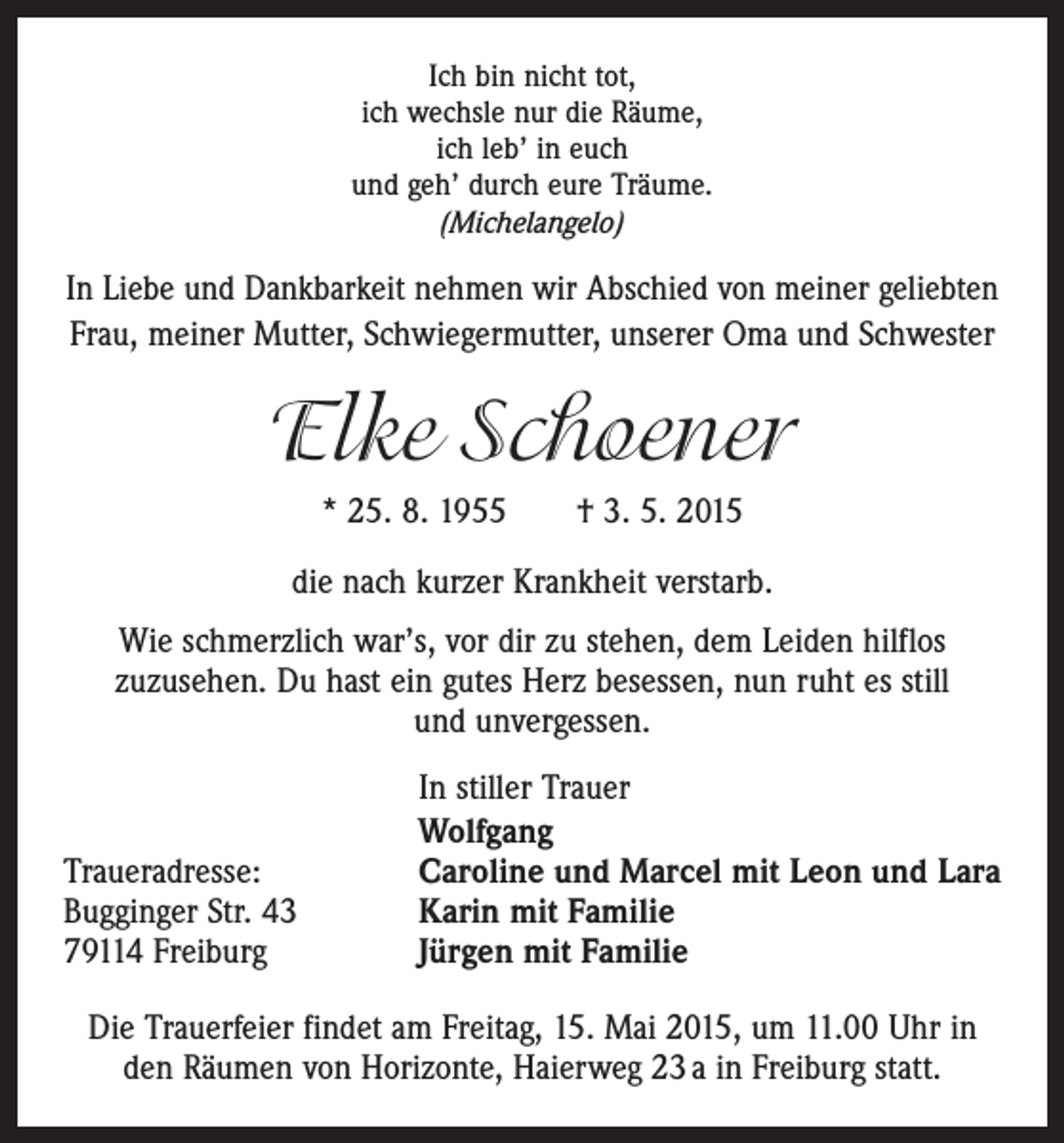 <p>Ich bin nicht tot,<br />ich wechsle nur die Räume,<br />ich leb’ in euch<br />und geh’ durch eure Träume.<br />(Michelangelo)</p><p>In Liebe und Dankbarkeit nehmen wir Abschied von ­meiner geliebten<br />Frau, meiner Mutter, Schwiegermutter, unserer Oma und Schwester</p><p>Elke Schoener<br />* 25. 8. 1955 † 3. 5. 2015<br />die nach kurzer Krankheit verstarb.<br />Wie schmerzlich war’s, vor dir zu stehen, dem Leiden hilflos<br />z­ uzusehen. Du hast ein gutes Herz besessen, nun ruht es still<br />und unvergessen.</p><p>Traueradresse:<br />Bugginger Str. 43<br />79114 Freiburg</p><p>In stiller Trauer<br />Wolfgang<br />Caroline und Marcel mit Leon und Lara<br />Karin mit Familie<br />Jürgen mit Familie</p><p>Die Trauerfeier findet am Freitag, 15. Mai 2015, um 11.00 Uhr in<br />den Räumen von Horizonte, Haierweg 23 a in Freiburg statt.</p>
